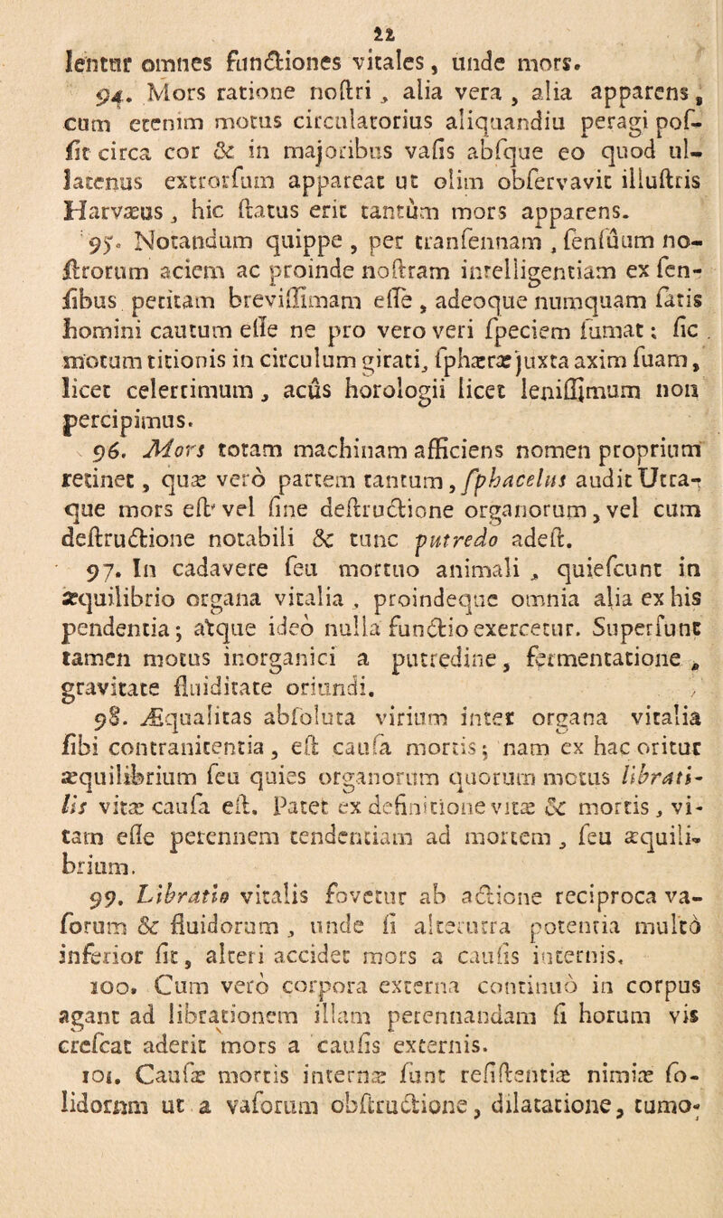 lefitar omnes fun&iones vitales, unde mors» 94. Mors ratione noftri, alia vera , alia apparens 8 cum etenim motus circulatorius aliquandiu peragi pof- Ht- circa cor Qc in majoribus vafis abfque eo quod ul¬ latenus extrorfum appareat ut olim obfervavit illuftris Harvaeus, hic (latus erit tantum mors apparens. 95;« Notandum quippe, per tranfennam , fenfuum no¬ erorum aciem ac proinde noflram inteliigentiam ex fen- fibus pedtam breviffimam efle , adeoque numquam latis liomini cautum elie ne pro vero veri fpeciem fumat; lic . motum titionis in circulum giratf ipha*rre juxta axim fuam, licet celerrimum, acus horologii licet ienifljmum non percipimus. 96. Mors totam machinam afficiens nomen proprium retinet, qua? vero partem tantum ,fphacehts audit Utra- que mors efb vel fine deflruclione organorum, vel cum ddlrudione notabili 5c tunc putredo adeft. 97. In cadavere feu mortuo animali quiefeunt in -equilibrio organa vitalia , proindeqne omnia alia ex his pendentia; atque ideo nulla fundio exercetur. Superfunc tamen motus inorganici a putredine , fomentatione. * gravitate {fodicate oriundi. V 98. Squalitas abfoluta virium inter organa vitalia fihi contranicentia, efl caufa mortis; nam ex hac oritur aequilibrium feu quies organorum anorum metus librati- lis vita? caula eil. Patet ex definitione vitas &c mortis, vi- tarn ede perennem tendendam ad mortem , feu aequili¬ brium. 99. Libratio vitalis fovetur ab adione reciproca va- forum & fluidorum unde ii alterutra potentia multo inferior lit, alteri accidet mors a caulis internis. 200. Cum vero corpora externa continuo in corpus agant ad librationem illam perennandam fi horum vis crefcat aderit mors a caulis externis. ioi. Caufa: mortis interna funt relidentia nimia? fo- lidomni ut a vaforimi obfirudione, dilatatione, tumo-