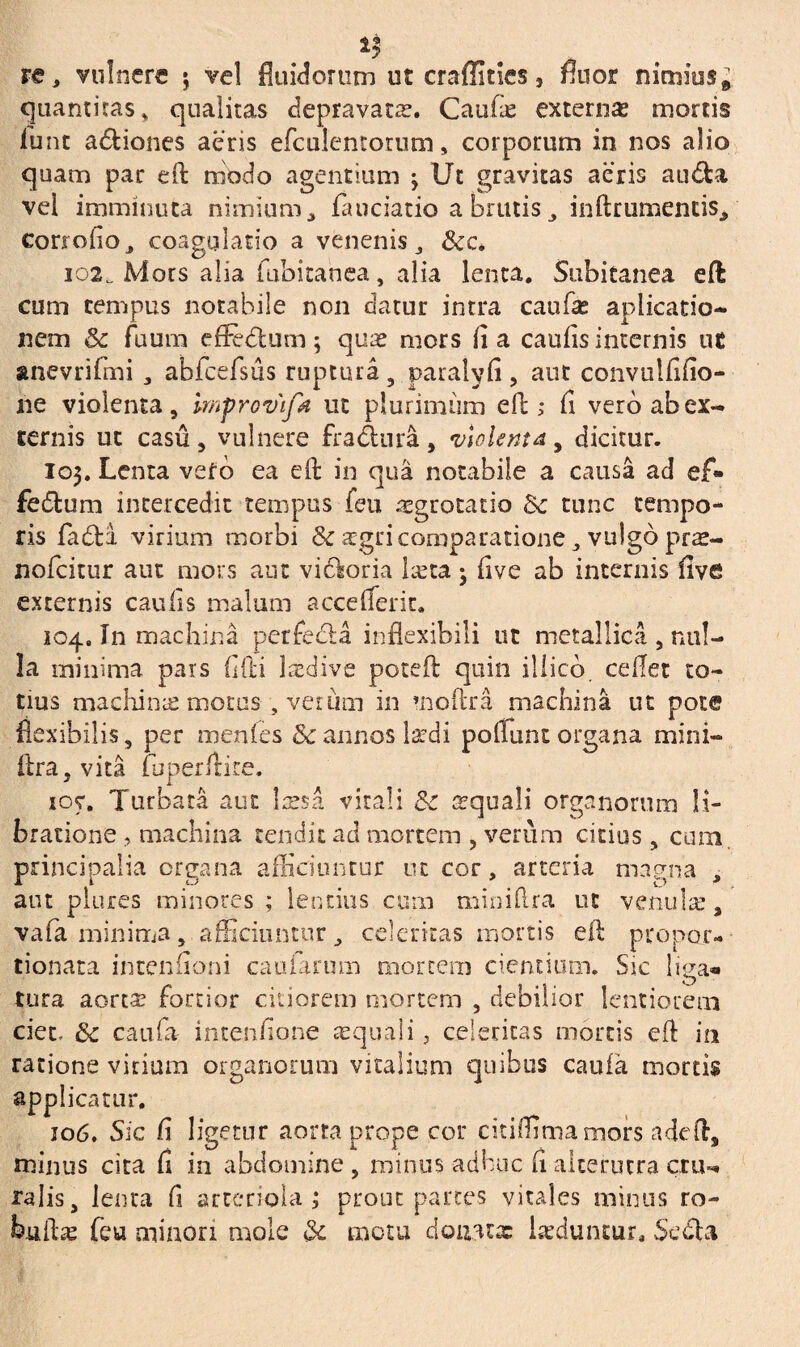 quantitas * qualitas depravata. Caufie externa? mortis lunt a&iones aeris efculentorum, corporum in nos alio quam par eft modo agentium -y Ut gravitas aeris au&a vel imminuta nimium * laudatio a brutis inftrumentis^ corroflo, coagulatio a venenis, &c. io2._ Mors alia fubitanea, alia lenta. Subitanea eft cum tempus notabile non datur intra caufa? aplicatio- nem & fuum effedum; qua? mors lia caulis internis ut anevriftni , abfcefsus ruptura , paralyli, aur convulfilio- ne violenta, mfrovifa ut plurimum eft; li vero ab ex¬ ternis ut casu, vulnere fradnra, violenta, dicitur. 103. Lenta veto ea eft in qua notabile a causa ad ef* fedum intercedit tempus feu aegrotatio &c tunc tempo¬ ris fa&a virium morbi & aegri comparatione, vulgo pras- nofeitur aut mors aut vidoria keta ; live ab internis live externis caulis malum accefterit» 104. In machina perfeda inflexibili ut metallica , nul¬ la minima pars lifti lredive poteft quin iliicd ceflet to¬ tius machinae morus , verum in moftra machina ut pote flexibilis, per menles & annos lardi poliunt organa mini- lira, vita fhperftite. loy. Turbata aut Issa virali &c aquali organorum li¬ bratione , machina tendit ad mortem , verum citius , cum. principalia organa afficiuntur ut cor, arteria magna , aut piares minores ; lentius cum miniftra ut venu Ise, vafa minima, afficiuntur, celeritas mortis eft propor- tionata intenfloni caularum mortem cientium. Sic liga» tura aorta? fortior citiorem mortem , debilior lentiorem ciet, &c caufa imenlione aquali, celeritas mortis eft in ratione virium organorum vitalium quibus caufa mortis applicatur. 106. Sic li ligetur aorta prope cor citiflimamors adeft, minus cita fi in abdomine, minus adhuc li alterutra cru¬ ralis, lenta fi arteriola ; prout partes vitales minus ro- biifta? feu minori mole & motu donata: luduntur. Seda