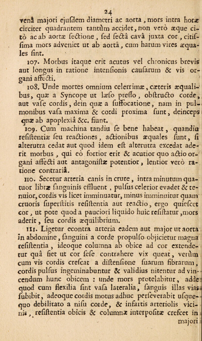 H veni majori ejufdem diametri ac aorta , mors intra horae circiter quadrantem tantilm accidet,non vero aeque ci¬ to ac ab aortas fedlione , fed fedta cava juxta cor, citif- fima mors adveniet ut ab aorta, cum harum vires squa¬ les fint. 107. Morbus itaque erit acutus vel chronicus brevis aut longus in ratione intenfionis caufarum & vis or¬ gani af&di. 108. Unde mortes omnium celerrimae, csteris squali¬ bus, qua? a Syncope ur lsfo preflo, obflru&o corde, aut vafe cordis, dein qus a fuffocatione, nam in pul¬ monibus vafa maxima & cordi proxima funt, deinceps quse ab apoplexia <5cc. fiunt. 109. Cum machina tandiu fe bene habeat, quandiu refiflentia? feu rea£lioncs ,, asionibus «quales funt, fi alterutra cedat aut quod idem efl alterutra excedat ade¬ rit morbus , qui eo fortior erit 3c acutior quo a&io or¬ gani affe&i aut antagoniflse potentior, lentior vero ra¬ sione contraria. no. Secetur arteria canis in crure, intra minutum qua- tuor librae fanguinis effluent , pulfus celerior evadet tk te¬ nuior, cordis vis licet imminuatur, minus imminuitur quam cruoris fuperftitis refiflentia aut rca&io, ergo quiefcet cor, ut pote quod a pauciori liquido huic rcfiilatur,mors aderit, feu cordis aequilibrium. ili. Ligetur econtra arteria eadem aut major ut aorta Jn abdomine, (anguini a corde propulfo objicietur magna refiflentia , ideoque columna ab obice ad cor extende¬ tur qua fiet ut cor fefe contrahere vix queat, verihn cum vis cordis crefcat a diflenfione fuarum fibrarum, cordis pulfus ingeminabuntur & validius nitentur ad vin¬ cendum hunc obicem : unde mors protelabitur, adde quod cum flexilia fint vafa lateralia, fanguis illas vias:, lubibit, adeoque cordis motus adhuc perfeverabit ufque- quo debilitato a nifu corde, &: infartis arteriolis vici¬ nis , ^ refiflentia obicis 3c column* interpofita? crefcec in majori