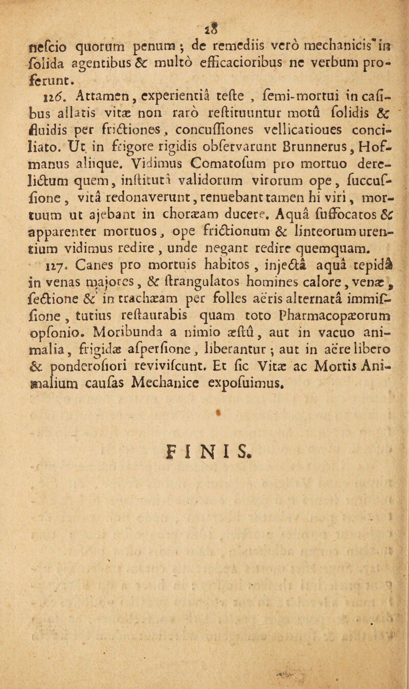 nefcio quorum penum; de remediis vero mechanicam foiida agentibus 8c multo efficacioribus ne verbum pro¬ ferunt. n6. Attamen, experientia tefte , femi-mortui incaii- bus allatis vitae non raro reftituuntur motu folidis fluidis per frictiones , concuffiones vellicatioues conci¬ liato. Ut in frigore rigidis obfervarunt Brunnerus, Hof- manus aliique. Vidimus Comatofum pro mortuo dere- liCtum quem, inftituta validorum virorum ope, fuccuf- fione , vita redonaverunt, renuebant tamen hi viri, mor¬ tuum ut ajebant in chordam ducere. Aqua fuifocatos^ apparenter mortuos, ope friCtionum & linteorum uren¬ tium vidimus redire , unde negant redire quemquam. 117, Canes pro mortuis habitos , injeCta aqua tepidi in venas majores, & ftrangulatos homines calore, venar, fe&ione & in tracharam per folles aeris alternata immif- iione , tutius reftaurabis quam toto Pharmacop^orum opfonio. Moribunda a nimio situ, aut in vacuo ani¬ malia, frigidae afperfione, liberantur; aut in aere libero & ponderofiori revivifcunt. Et fic Vitae ac Mortis Ani¬ malium caufas Mechanice expofuirrms. FINIS.