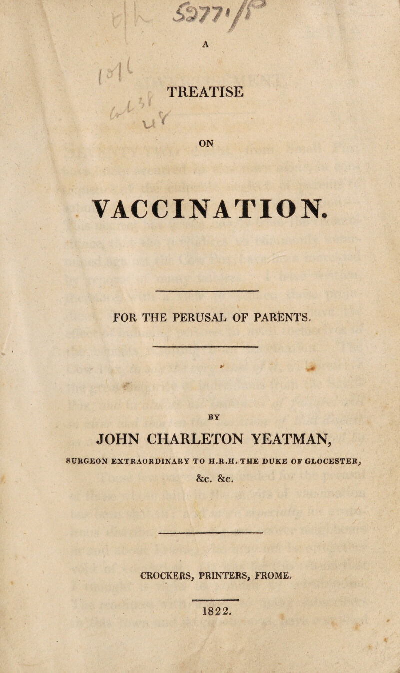 TREATISE ' VACCINATION. FOR THE PERUSAL OF PARENTS, ■v( * i / * BY JOHN CHARLETON YEATMAN, SURGEON EXTRAORDINARY TO H.R.H, THE DUKE OF GLOCESTER, &C. &C. CROCKERS, PRINTERS, FROME. 1822,