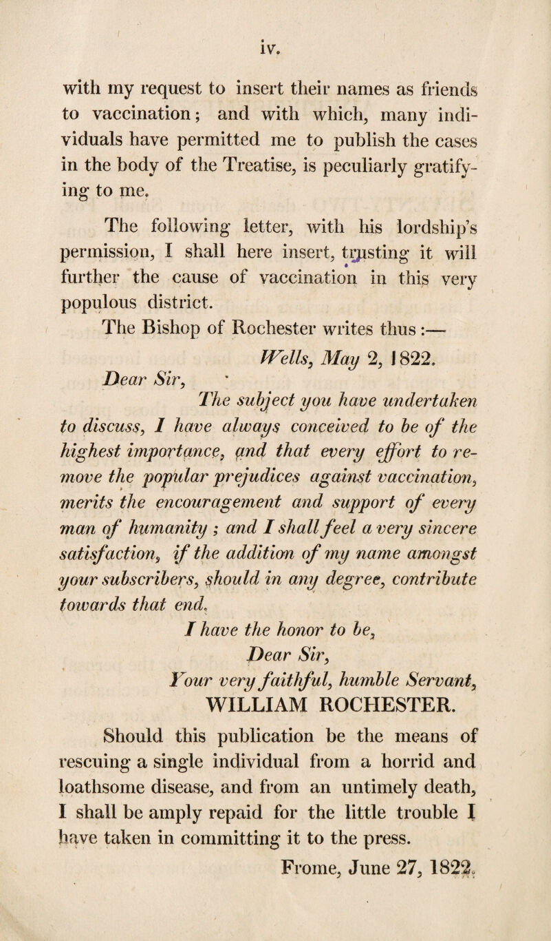 with my request to insert their names as friends to vaccination; and with which, many indi¬ viduals have permitted me to publish the cases in the body of the Treatise, is peculiarly gratify¬ ing to me. The following letter, with his lordship’s permission, I shall here insert, trusting it will further the cause of vaccination in this very populous district. The Bishop of Rochester writes thus :— IVells, May 2, 1822. Dear Sir, The subject you have undertaken to discuss, I have always conceived to be of the highest importances and that every effort to re¬ move the popular prejudices against vaccination, merits the encouragement and support of every man of humanity ; and I shall feel a very sincere satisfaction, if the addition of my name amongst your subscribers, should in any degree, contribute towards that end, I have the honor to bea Dear Sir, Your very faithful, humble Servant, WILLIAM ROCHESTER. Should this publication be the means of rescuing a single individual from a horrid and loathsome disease, and from an untimely death, I shall be amply repaid for the little trouble I have taken in committing it to the press. Frome, June 27, 1822.