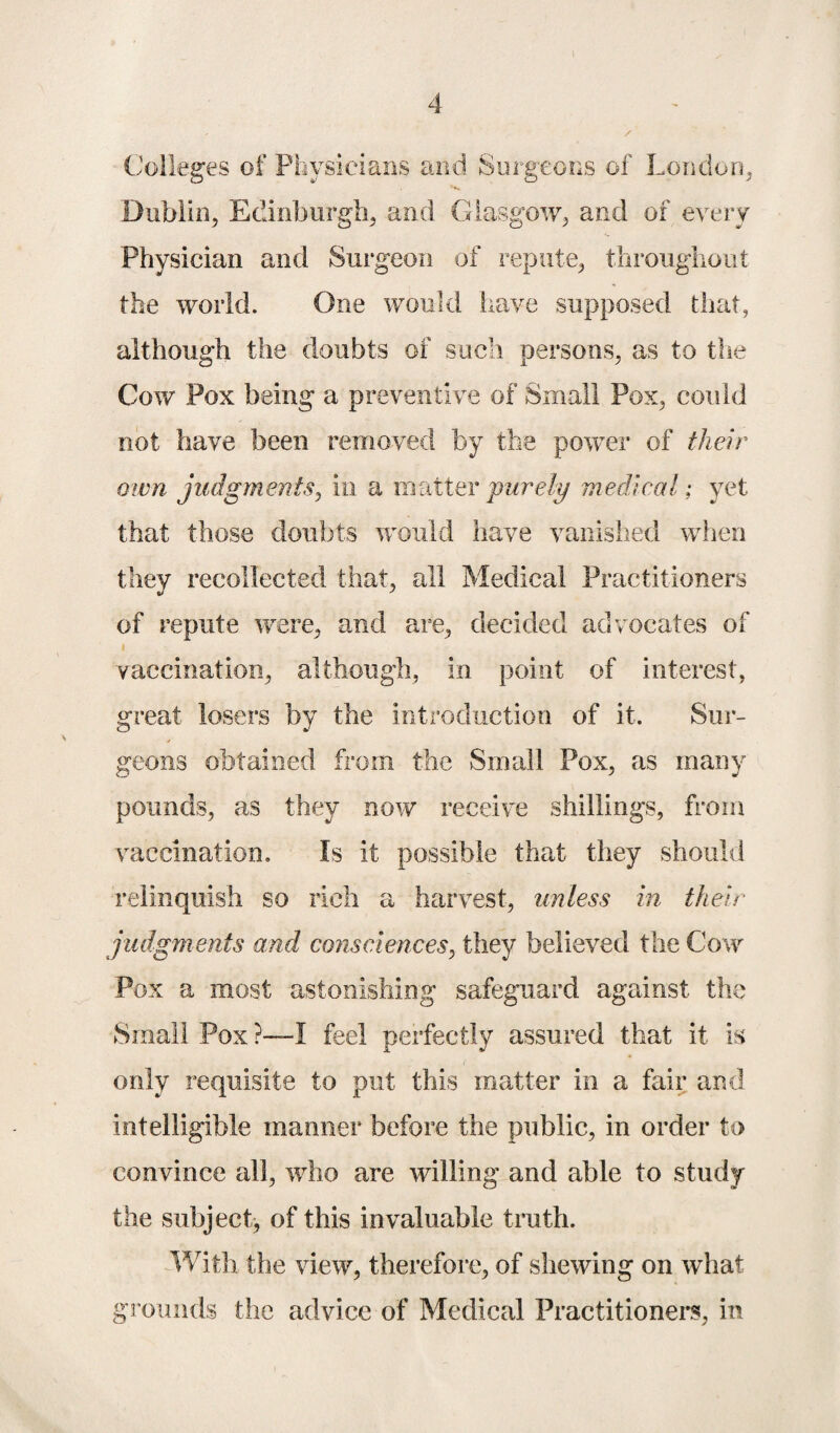 Colleges of Physicians and Surgeons of London, Dublin, Edinburgh, and Glasgow, and of every Physician and Surgeon of repute, throughout the world. One would have supposed that, although the doubts of such persons, as to the Cow Pox being a preventive of Small Pox, could not have been removed by the power of their own judgments, in a matter purely medical; yet that those doubts would have vanished when they recollected that, all Medical Practitioners of repute were, and are, decided advocates of vaccination, although, in point of interest, great losers by the introduction of it. Sur¬ geons obtained from the Small Pox, as many pounds, as they now receive shillings, from vaccination. Is it possible that they should relinquish so rich a harvest, unless in their judgments and consciences, they believed the Cow Pox a most astonishing safeguard against the Small Pox ?—I feel perfectly assured that it is only requisite to put this matter in a fair and intelligible manner before the public, in order to convince all, who are willing and able to study the subject, of this invaluable truth. With the view, therefore, of shewing on what grounds the advice of Medical Practitioners, in