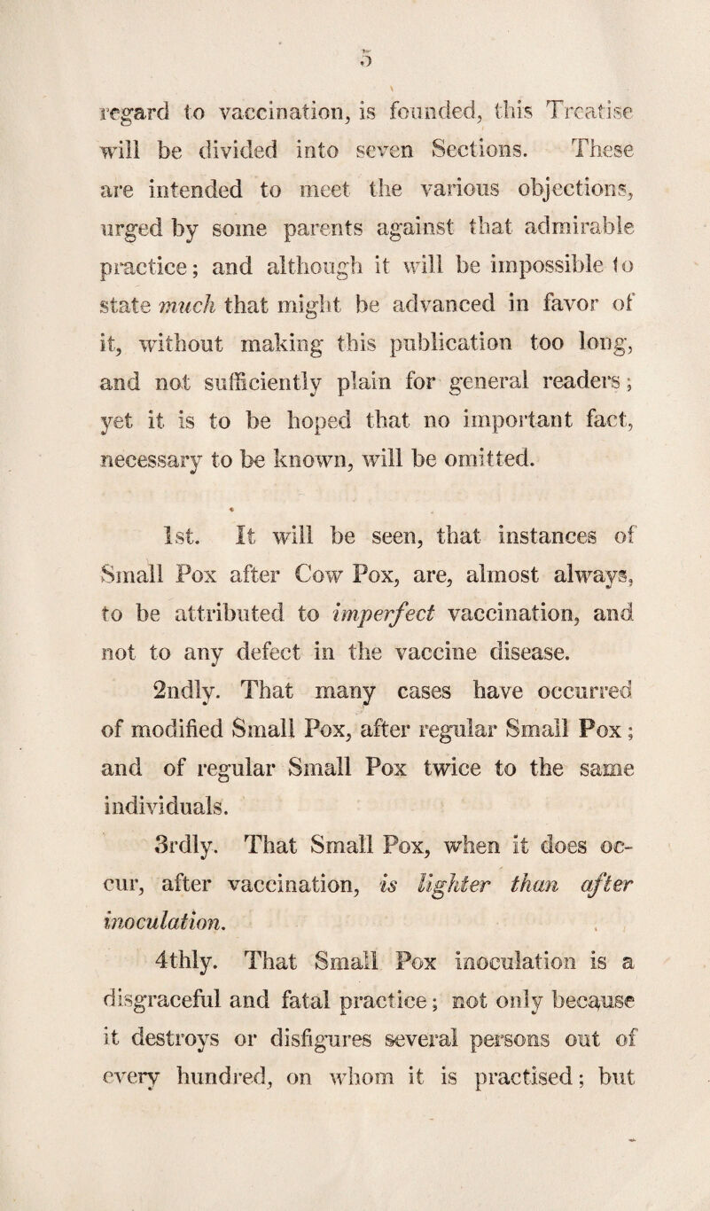 'fc*' o regard to vaccination, is founded, this Treatise will be divided into seven Sections. These are intended to meet the various objections, urged by some parents against that admirable practice; and although it will be impossible to state much that might be advanced in favor of it, without making this publication too long, and not sufficiently plain for general readers; yet it is to be hoped that no important fact, necessary to be known, will be omitted. « * 1st. It will be seen, that instances of Small Pox after Cow Pox, are, almost always, to be attributed to imperfect vaccination, and not to any defect in the vaccine disease. 2ndly. That many cases have occurred of modified Small Pox, after regular Small Pox; and of regular Small Pox twice to the same individuals. 3rdly. That Small Pox, when it does oc¬ cur, after vaccination, is lighter than after inoculation. 4thly. That Small Pox inoculation is a disgraceful and fatal practice; not only because it destroys or disfigures several persons out of every hundred, on whom it is practised; but