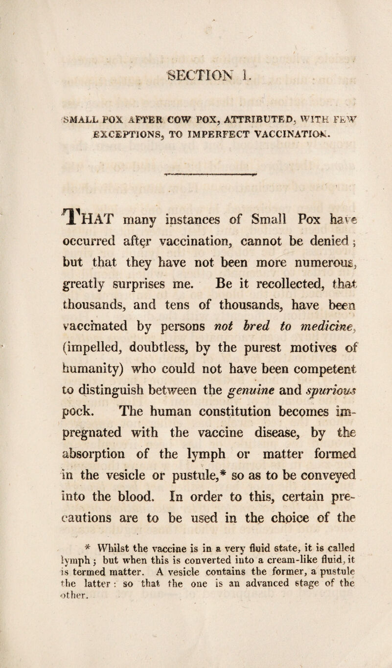 SMALL FOX. AFTER COW POX, ATTRIBUTED, WITH FEW EXCEPTIONS, TO IMPERFECT VACCINATION. 'TL^HAT many instances of Small Pox have occurred after vaccination, cannot be denied; but that they have not been more numerous, greatly surprises me. Be it recollected, that thousands, and tens of thousands, have been vaccinated by persons not bred to medicine, (impelled, doubtless, by the purest motives of humanity) who could not have been competent * to distinguish between the genuine and spurious pock. The human constitution becomes im¬ pregnated with the vaccine disease, by the absorption of the lymph or matter formed in the vesicle or pustule,* so as to be conveyed into the blood. In order to this, certain pre¬ cautions are to be used in the choice of the * Whilst the vaccine is in a very fluid state, it is called lymph but when this is converted into a cream-like fluid, it is termed matter. A vesicle contains the former, a pustule the latter : so that the one is an advanced stage of the other.