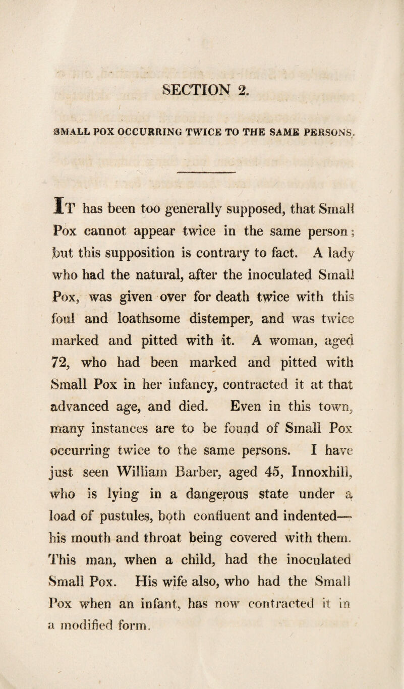 / SMALL POX OCCURRING TWICE TO THE SAME PERSONS. It has been too generally supposed, that Small Pox cannot appear twice in the same person; but this supposition is contraiy to fact. A lady who had the natural, after the inoculated Small Pox, was given over for death twice with this foul and loathsome distemper, and was twice marked and pitted with it. A woman, aged 72, who had been marked and pitted with Small Pox in her infancy, contracted it at that advanced age, and died. Even in this town, many instances are to be found of Small Pox occurring twice to the same persons. I have just seen William Barber, aged 45, Innoxhill, who is lying in a dangerous state under a load of pustules, both confluent and indented— his mouth and throat being covered with them. This man, when a child, had the inoculated Small Pox. His wife also, who had the Small Pox when an infant, has now contracted it in a modified form.