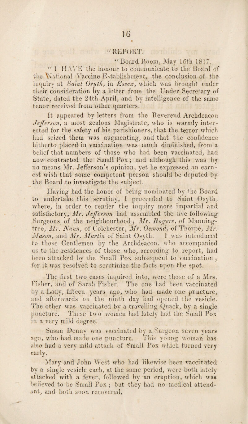 REPORT. “Board Room, May 16th !8i7. i HAVE the honour to communicate to the Board of the National Vaccine Establishment, the conclusion of the inquiry at Saint Osyth, in Essex, which was brought under their consideration by a letter from the Under Secretary of State, dated the 24th April, and by intelligence of the same- tenor received from other quarters. It appeared by letters from the Reverend Archdeacon Jefferson, a most zealous Magistrate, who is warmly inter¬ ested for the safety of his parishioners, that the terror which had seized them was augmenting, and that the confidence hitherto placed in vaccination was much diminished, from a belief that numbers of those who had been vaccinated, had now contracted the Small Pox; and although this was by no means Mr. Jefferson’s opinion, yet he expressed an earn¬ est wish that some competent person should be deputed by the Board to investigate the subject. Having had the honor of being nominated by the Board to undertake this scrutiny, I proceeded to Saint Osyth, where, in order to render the inquiry more impartial and satisfactory, Mr. Jefferson had assembled the five following Surgeons of the neighbourhood 3 Mr. Rogers, of Manning- tree, Mr. Nunn, of Colchester, Mr. Osmond, of Thorpe, Mr. Mason, and Mr. Martin of Saint Osyth. I was introduced to those Gentlemen by the Archdeacon, who accompanied us to the residences of those who, according to report, had been attacked by the Small Pox subsequent to vaccination 5 for ifc was resolved to scrutinize the facts upon the spot. The first two cases inquired into, were those of a Mrs. Pisher, and of Sarah Fisher. The one had been vaccinated by a Lady, fifteen years ago, who had made one puncture, and afterwards on the ninth day had opened the vesicle. The other was vaccinated by a travelling Quack, by a single puncture. These two women had lately had the Small Pox in a very mild degree. Susan Penny was vaccinated by a Surgeon seven years ago, who had made one puncture. This young woman has also had a very mild attack of Small Pox which turned very early. Mary and John West who had likewise been vaccinated by a single vesicle each, at the same period, were both lately attacked with a fever, followed by an eruption, which was believed to be Small Pox 5 but they had no medical attend¬ ant, and both soon recovered.