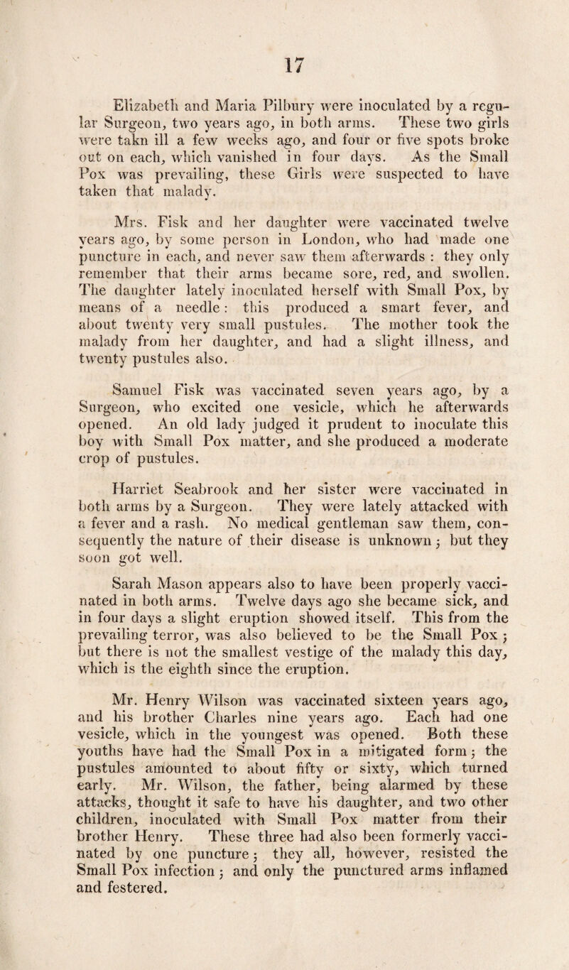 Elizabeth and Maria Pilbury were inoculated by a regu¬ lar Surgeon, two years ago, in both arms. These two girls were takn ill a few weeks ago, and four or five spots broke out on each, which vanished in four days. As the Small Pox was prevailing, these Girls were suspected to have taken that malady. Mrs. Fisk and her daughter were vaccinated twelve years ago, by some person in London, who had made one puncture in each, and never saw7 them afterwards : they only remember that their arms became sore, red, and swollen. The daughter lately inoculated herself with Small Pox, by means of a needle: this produced a smart fever, and about twenty very small pustules. The mother took the malady from her daughter, and had a slight illness, and twenty pustules also. Samuel Fisk wras vaccinated seven years ago, by a Surgeon, wdio excited one vesicle, which he afterwards opened. An old lady judged it prudent to inoculate this boy with Small Pox matter, and she produced a moderate crop of pustules. Harriet Seabrook and her sister were vaccinated in both arms by a Surgeon. They were lately attacked with a fever and a rash. No medical gentleman saw them, con¬ sequently the nature of their disease is unknown 5 but they soon got well. Sarah Mason appears also to have been properly vacci¬ nated in both arms. Twelve days ago she became sick, and in four days a slight eruption showed itself. This from the prevailing terror, was also believed to be the Small Pox ; but there is not the smallest vestige of the malady this day, which is the eighth since the eruption. Mr. Henry Wilson was vaccinated sixteen years ago, and his brother Charles nine years ago. Each had one vesicle, which in the youngest was opened. Both these youths have had the Small Pox in a mitigated form 5 the pustules amounted to about fifty or sixty, which turned early. Mr. Wilson, the father, being alarmed by these attacks, thought it safe to have his daughter, and two other children, inoculated with Small Pox matter from their brother Henry. These three had also been formerly vacci¬ nated by one puncture 5 they all, however, resisted the Small Pox infection; and only the punctured arms inflamed and festered.