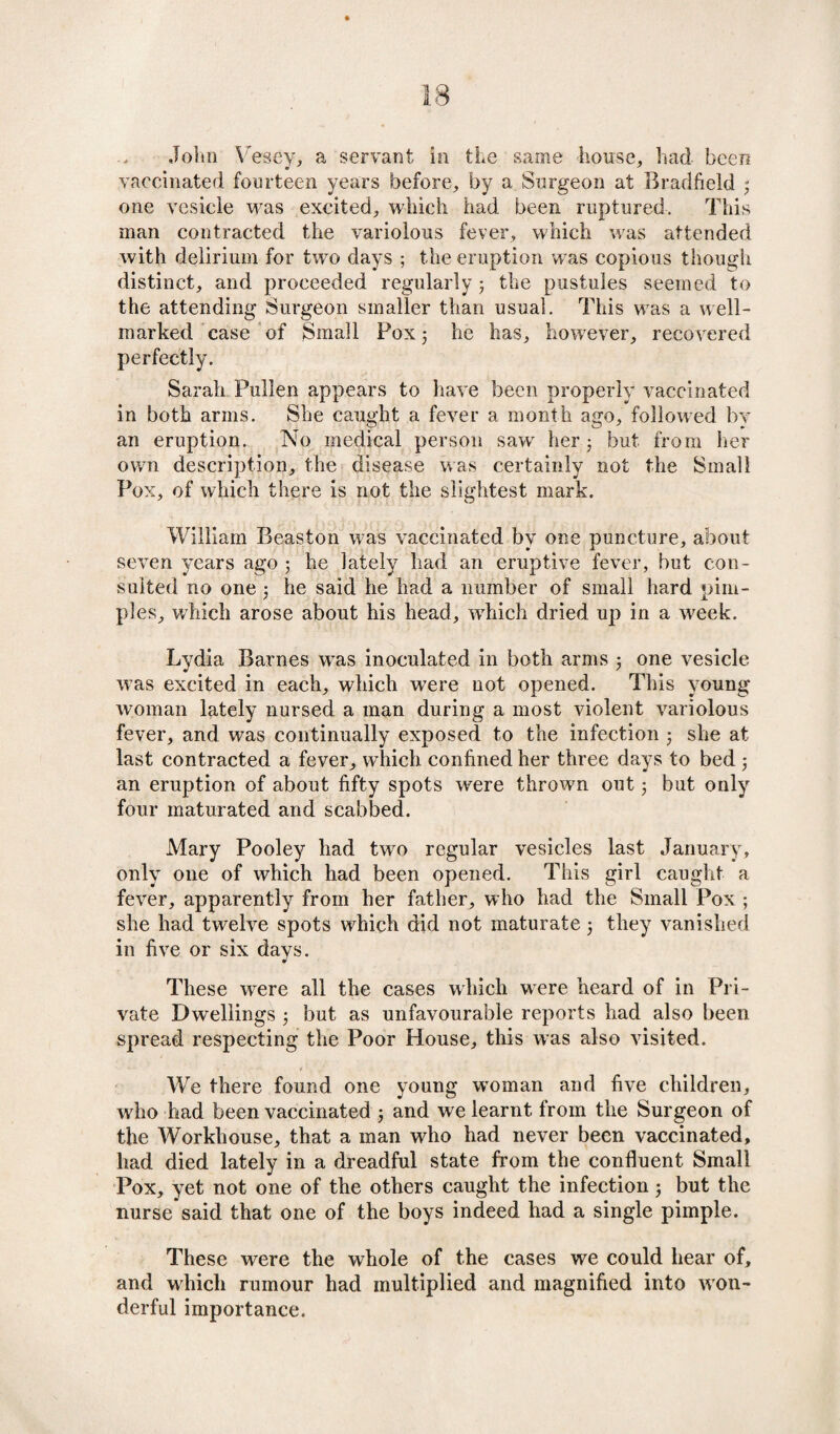 John Vesey, a servant in the same house, had been vaccinated fourteen years before, by a Surgeon at Bradfield 3 one vesicle was excited, which had been ruptured. This man contracted the variolous fever, which was attended with delirium for two days ; the eruption was copious though distinct, and proceeded regularly 5 the pustules seemed to the attending Surgeon smaller than usual. This was a well- marked case of Small Pox 5 he has, however, recovered perfectly. Sarah Pullen appears to have been properly vaccinated in both arms. She caught a fever a month ago, followed by an eruption. No medical person saw her 3 but from her own description, the disease was certainly not the Small Pox, of which there is not the slightest mark. William Beaston was vaccinated by one puncture, about seven years ago 5 he lately had an eruptive fever, but con¬ sulted no one 3 he said he had a number of small hard pim¬ ples, which arose about his head, which dried up in a week. Lydia Barnes was inoculated in both arms 3 one vesicle was excited in each, which were not opened. This young woman lately nursed a man during a most violent variolous fever, and was continually exposed to the infection 3 she at last contracted a fever, which confined her three days to bed 3 an eruption of about fifty spots were thrown out 3 but only four maturated and scabbed. Mary Pooley had two regular vesicles last January, only one of which had been opened. This girl caught a fever, apparently from her father, who had the Small Pox ; she had twelve spots which did not maturate 3 they vanished in five or six days. These were all the cases which were heard of in Pri¬ vate Dwellings 3 but as unfavourable reports had also been spread respecting the Poor House, this was also visited. We there found one young woman and five children, who had been vaccinated 3 and we learnt from the Surgeon of the Workhouse, that a man who had never been vaccinated, had died lately in a dreadful state from the confluent Small Pox, yet not one of the others caught the infection 3 but the nurse said that one of the boys indeed had a single pimple. These were the whole of the cases we could hear of, and which rumour had multiplied and magnified into won¬ derful importance.