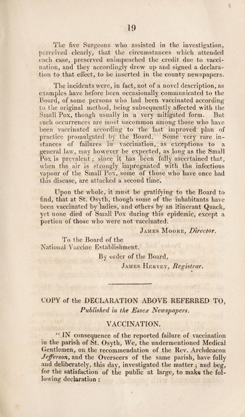 The five Surgeons who assisted in the investigation* perceived clearly* that the circumstances which attended each case* preserved unimpeached the credit due to vacci¬ nation, and they accordingly drew up and signed a declara¬ tion to that effect* to be inserted in the county newspapers. The incidents were, in fact* not of a novel description* as examples have before been occasionally communicated to the Board* of some persons who had been vaccinated according to the original method, being subsequently affected with the Small Pox* though usually in a very mitigated form. But such occurrences are most uncommon among those who have been vaccinated according to the last improved plan of practice promulgated by the Board. Some very rare in¬ stances of failures in vaccination* as exceptions to a general law* may however be expected, as long as the Small Pox is prevalent ■ since it has been fully ascertained that* when the air is strongly impregnated with the infectious vapour of the Small Pox, some of those who have once had this disease* are attacked a second time. Upon the whole* it must be gratifying to the Board to hnd, that at St. Osyth* though some of the inhabitants have been vaccinated by ladies, and others by an itinerant Quack* yet none died of Small Pox during this epidemic* except a portion of those who were not vaccinated. James Moore* Director. To the Board of the National Vaccine Establishment. By order of the Board* James Hekvey* Registrar. COPY of the DECLARATION ABOVE REFERRED TO* Published in the Essex Newspapers. VACCINATION. IN consequence of the reported failure of vaccination in the parish of St. Osyth* We* the undermentioned Medical Gentlemen* on the recommendation of the Rev. Archdeacon Jefferson, and the Overseers of the same parish* have fully and deliberately* this day, investigated the matter j and beg* for the satisfaction of the public at large* to make the fol¬ lowing declaration : v