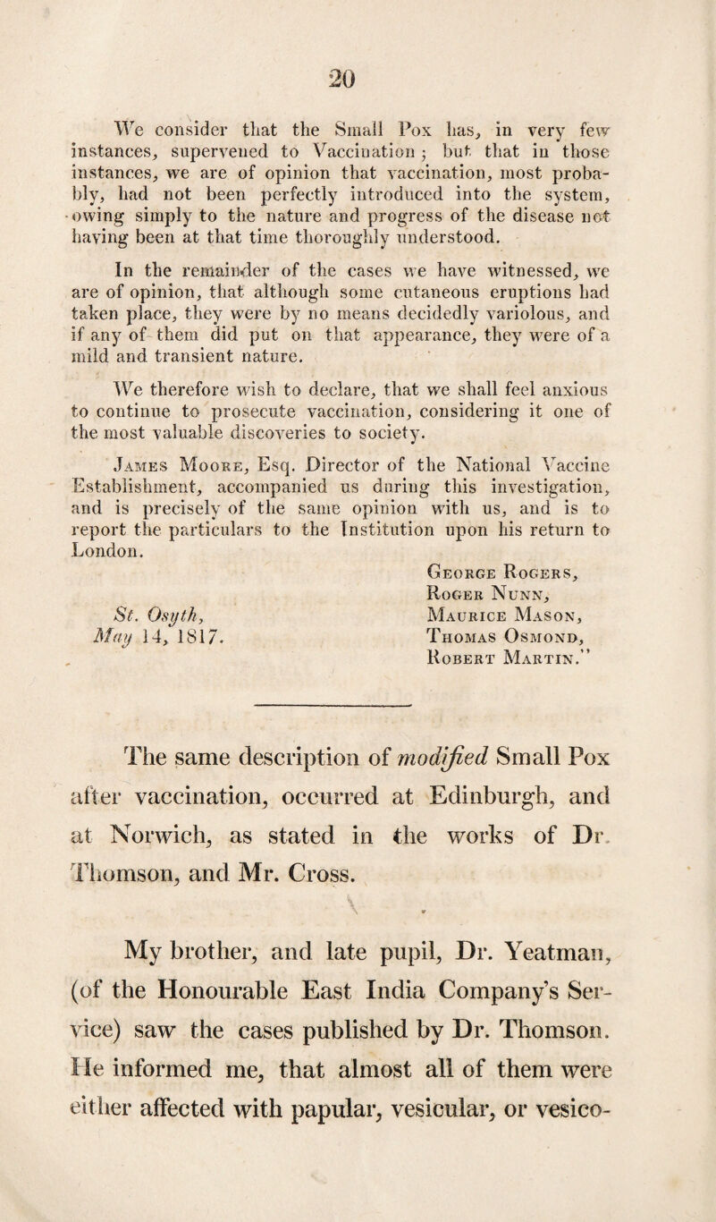 We consider that the Small Fox has, in very few instances, supervened to Vaccination 5 but that in those instances, we are of opinion that vaccination, most proba¬ bly, had not been perfectly introduced into the system, owing simply to the nature and progress of the disease not having been at that time thoroughly understood. In the remainder of the cases we have witnessed, we are of opinion, that although some cutaneous eruptions had taken place, they were by no means decidedly variolous, and if any of them did put on that appearance, they were of a mild and transient nature. We therefore wish to declare, that we shall feel anxious to continue to prosecute vaccination, considering it one of the most valuable discoveries to society. James Moore, Esq. Director of the National Vaccine Establishment, accompanied us during this investigation, and is precisely of the same opinion with us, and is to report the particulars to the Institution upon his return to London. George Rogers, Roger Nunn, St. Osyth, Maurice Mason, May 14, 1817. Thomas Osmond, Robert Martin.’’ The same description of modified Small Pox after vaccination, occurred at Edinburgh, and at Norwich, as stated in the works of Dr Thomson, and Mr. Cross. My brother, and late pupil, Dr. Yeatman, (of the Honourable East India Company’s Ser¬ vice) saw the cases published by Dr. Thomson. He informed me, that almost all of them were either affected with papular, vesicular, or vesico-