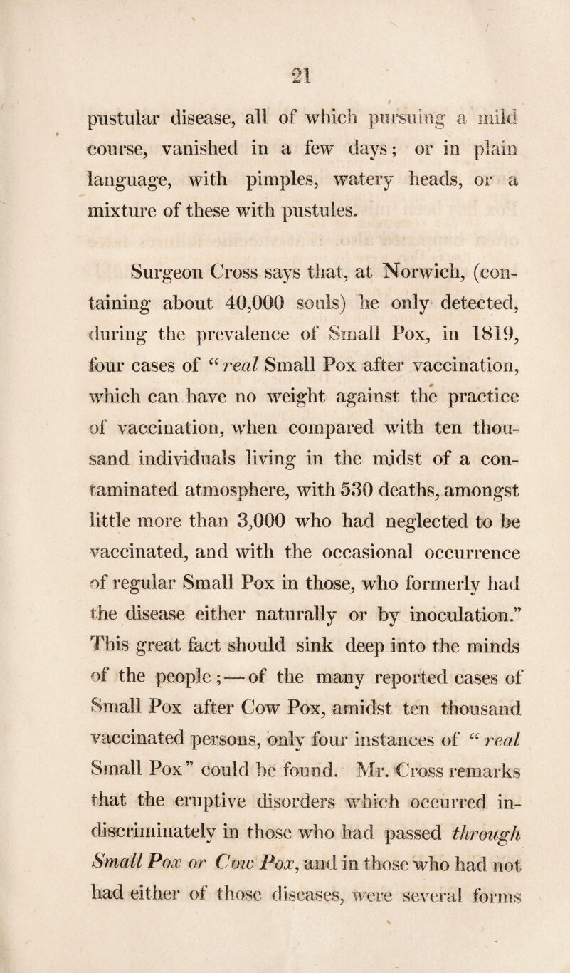 / 21 * pustular disease, all of which pursuing a mild course, vanished in a few days; or in plain language, with pimples, watery heads, or a mixture of these with pustules. Surgeon Cross says that, at Norwich, (con¬ taining about 40,000 souls) he only detected, during the prevalence of Small Pox, in 1819, four cases of “real Small Pox after vaccination, which can have no weight against the practice of vaccination, when compared with ten thou¬ sand individuals living in the midst of a con¬ taminated atmosphere, with 530 deaths, amongst little more than 3,000 who had neglected to be vaccinated, and with the occasional occurrence of regular Small Pox in those, who formerly had the disease either naturally or by inoculation.” This great fact should sink deep into the minds of the people ; — of the many reported cases of Small Pox after Cow Pox, amidst ten thousand vaccinated persons, only four instances of “ real Small Pox” could be found. Mr. Cross remarks that the eruptive disorders which occurred in¬ discriminately in those who had passed through Small Pox or Cow Pox, and in those who had not had either of those diseases, were several forms %