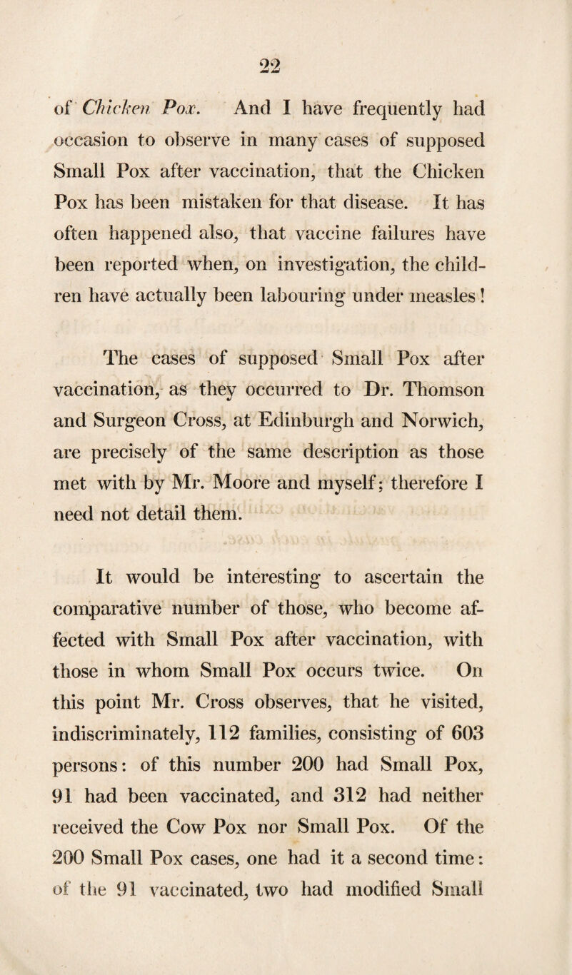 of Chicken Pox. And I have frequently had occasion to observe in many cases of supposed Small Pox after vaccination, that the Chicken Pox has been mistaken for that disease. It has often happened also, that vaccine failures have been reported when, on investigation, the child¬ ren have actually been labouring under measles! The cases of supposed Small Pox after vaccination, as they occurred to Dr. Thomson and Surgeon Cross, at Edinburgh and Norwich, are precisely of the same description as those met with by Mr. Moore and myself; therefore I need not detail them. It would be interesting to ascertain the comparative number of those, who become af¬ fected with Small Pox after vaccination, with those in whom Small Pox occurs twice. On this point Mr. Cross observes, that he visited, indiscriminately, 112 families, consisting of 603 persons: of this number 200 had Small Pox, 91 had been vaccinated, and 312 had neither received the Cow Pox nor Small Pox. Of the 200 Small Pox cases, one had it a second time: of the 91 vaccinated, two had modified Small