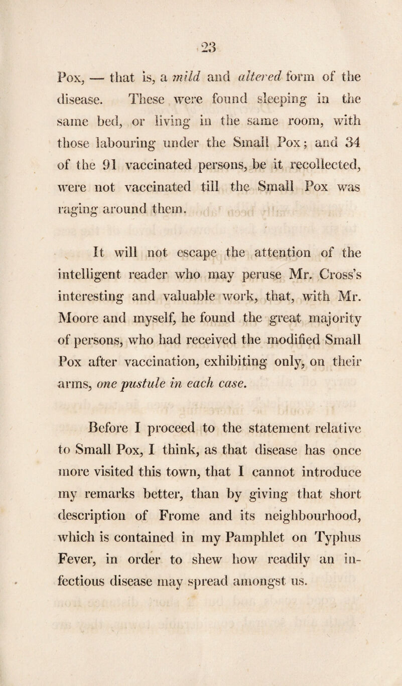 Pox, —• that is, a ml id and altered form of the disease. These were found sleeping in the same bed, or living in the same room, with those labouring under the Small Pox; and 34 of the 91 vaccinated persons, be it recollected, were not vaccinated till the Small Pox was raging around them. It will not escape the attention of the intelligent reader who may peruse Mr. Cross’s interesting and valuable work, that, with Mr. Moore and myself, he found the great majority of persons, who had received the modified Small Pox after vaccination, exhibiting only, on their arms, one pustule in each case. Before I proceed to the statement relative to Small Pox, I think, as that disease has once more visited this town, that I cannot introduce my remarks better, than by giving that short description of Frome and its neighbourhood, which is contained in my Pamphlet on Typhus Fever, in order to shew how readily an in¬ fectious disease may spread amongst us.