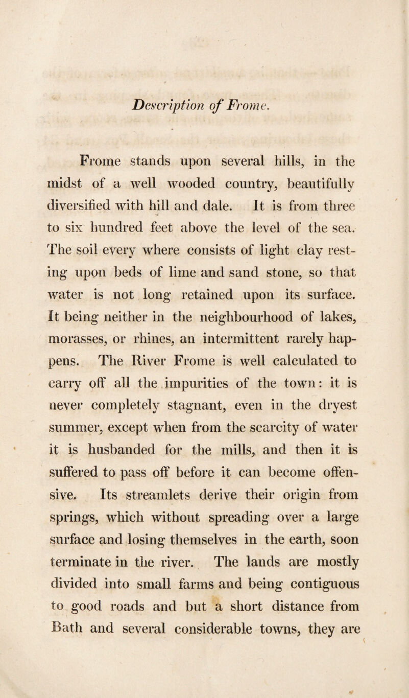 Description of Frome. Frome stands upon several hills, in the midst of a well wooded country, beautifully diversified with hill and dale. It is from three to six hundred feet above the level of the sea. The soil every where consists of light clay rest¬ ing upon beds of lime and sand stone, so that water is not long retained upon its surface. It being neither in the neighbourhood of lakes, morasses, or rhines, an intermittent rarely hap¬ pens. The River Frome is well calculated to carry off all the impurities of the town: it is never completely stagnant, even in the dryest summer, except when from the scarcity of water it is husbanded for the mills, and then it is suffered to pass off before it can become offen¬ sive. Its streamlets derive their origin from springs, which without spreading over a large surface and losing themselves in the earth, soon terminate in the river. The lands are mostly divided into small farms and being contiguous to good roads and but a short distance from Rath and several considerable towns, they are