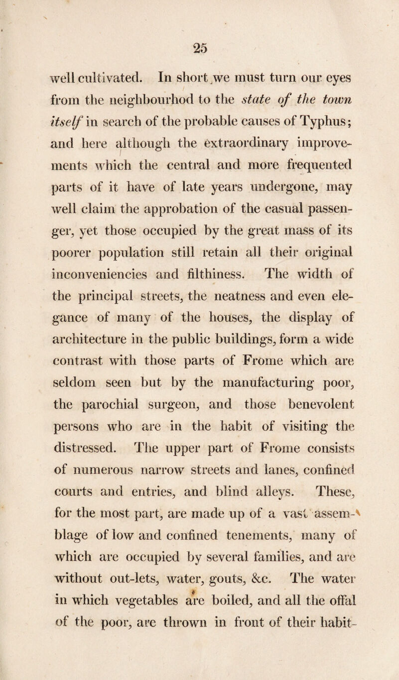 \ well cultivated. In short we must turn our eyes from the neigh bourhod to the state of the town itself in search of the probable causes of Typhus; and here although the extraordinary improve¬ ments which the central and more frequented parts of it have of late years undergone, may well claim the approbation of the casual passen¬ ger, yet those occupied by the great mass of its poorer population still retain all their original inconveniencies and filthiness. The width of the principal streets, the neatness and even ele¬ gance of many of the houses, the display of architecture in the public buildings, form a wide contrast with those parts of Frome which are seldom seen but by the manufacturing poor, the parochial surgeon, and those benevolent persons who are in the habit of visiting the distressed. The upper part of Frome consists of numerous narrow streets and lanes, confined courts and entries, and blind alleys. These, for the most part, are made up of a vast assem-v blage of low and confined tenements, many of which are occupied by several families, and are without out-lets, water, gouts, &c. The water in which vegetables are boiled, and all the offal of the poor, are thrown in front of their habit-