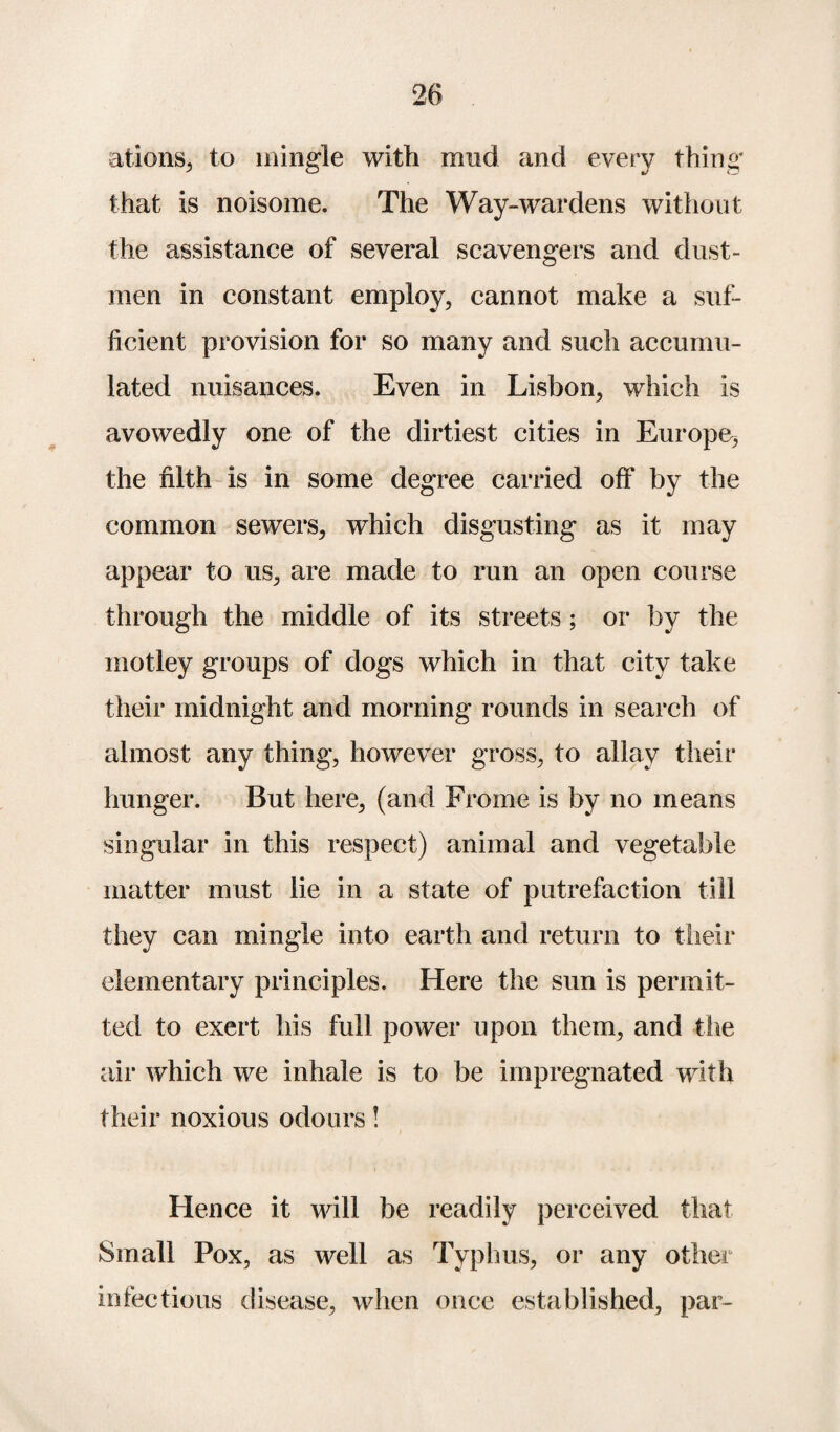 ations, to mingle with mud and every thing that is noisome. The Way-wardens without the assistance of several scavengers and dust¬ men in constant employ, cannot make a suf¬ ficient provision for so many and such accumu¬ lated nuisances. Even in Lisbon, which is avowedly one of the dirtiest cities in Europe^ the filth is in some degree carried off by the common sewers, which disgusting as it may appear to us, are made to run an open course through the middle of its streets; or by the motley groups of dogs which in that city take their midnight and morning rounds in search of almost any thing, however gross, to allay their hunger. But here, (and Frorne is by no means singular in this respect) animal and vegetable matter must lie in a state of putrefaction till they can mingle into earth and return to their elementary principles. Here the sun is permit¬ ted to exert his full power upon them, and the air which we inhale is to be impregnated with their noxious odours! Hence it will be readily perceived that Small Pox, as well as Typhus, or any other infectious disease, when once established, par-