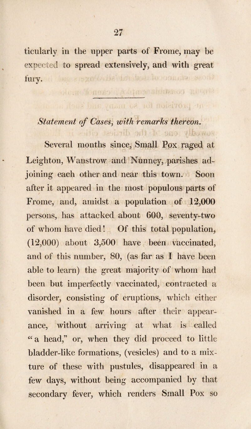 27 ticularly in the upper parts of Frome, may be expected to spread extensively, and with great tiny. Statement of Cases, with remarks thereon. A '' ts ' ' ' V' 1 , Several months since., Small Pox raged at Leighton, Wanstrow and Nunney, parishes ad¬ joining each other and near this town. Soon after it appeared in the most populous parts of Fro me, and, amidst a population of 12,000 persons, has attacked about 600, seventy-two of whom have died! Of this total population, (12,000) about 3,500 have been vaccinated, and of this number, 80, (as far as I have been able to learn) the great majority of whom had been but imperfectly vaccinated, contracted a disorder, consisting of eruptions, which either vanished in a few hours after their appear¬ ance, without arriving at what is called “a head,” or, when they did proceed to little bladder-like formations, (vesicles) and to a mix¬ ture of these with pustules, disappeared in a few days, without being accompanied by that secondary fever, which renders Small Pox so