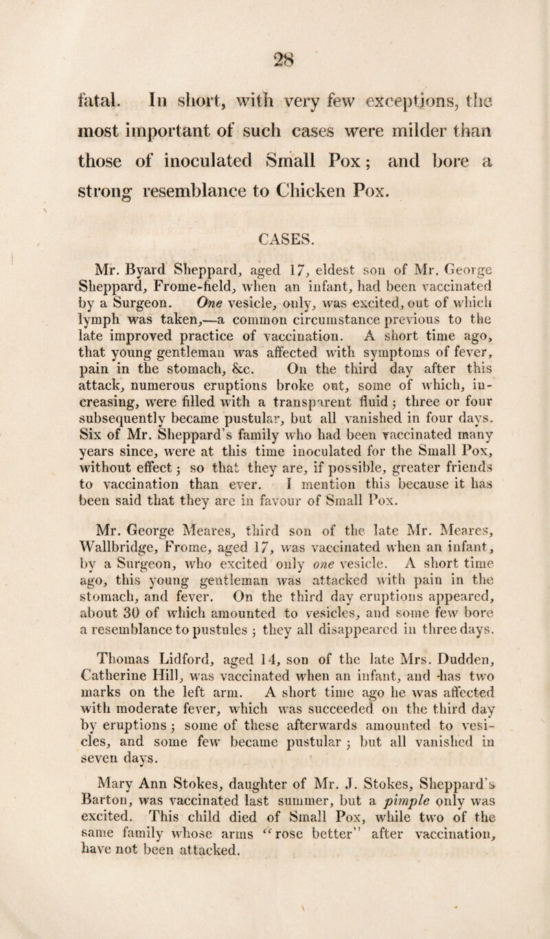 fatal. In short, with very few exceptions, the most important of such cases were milder than those of inoculated Small Pox; and bore a strong resemblance to Chicken Pox. CASES. Mr. Byard Sheppard, aged 17, eldest son of Mr. George Sheppard, Frome-field, when an infant, had been vaccinated by a Surgeon. One vesicle, only, was excited, out of which lymph was taken,—a common circumstance previous to the late improved practice of vaccination. A short time ago, that young gentleman was affected with symptoms of fever, pain in the stomach, &c. On the third day after this attack, numerous eruptions broke out, some of which, in¬ creasing, were filled with a transparent fluid 3 three or four subsequently became pustular, but all vanished in four days. Six of Mr. Sheppard’s family who had been vaccinated many years since, were at this time inoculated for the Small Pox, without effect 3 so that they are, if possible, greater friends to vaccination than ever. I mention this because it has been said that they are in favour of Small Pox. Mr. George Meares, third son of the late Mr. Meares, Wallbridge, Frome, aged 17, was vaccinated when an infant, by a Surgeon, who excited only one vesicle. A short time ago, this young gentleman was attacked with pain in the stomach, and fever. On the third day eruptions appeared, about 30 of which amounted to vesicles, and some few bore a resemblance to pustules 3 they all disappeared in three days. Thomas Lidford, aged 14, son of the late Mrs. Dudden, Catherine Hill, was vaccinated when an infant, and -has two marks on the left arm. A short time ago he was affected with moderate fever, which was succeeded on the third day by eruptions 3 some of these afterwards amounted to vesi¬ cles, and some few became pustular 3 but all vanished in seven days. Mary Ann Stokes, daughter of Mr. J. Stokes, Sheppard’s Barton, was vaccinated last summer, but a pimple only was excited. This child died of Small Pox, while two of the same family whose arms “rose better” after vaccination, have not been attacked.
