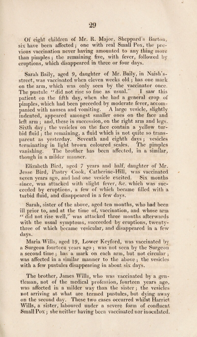 Of eight children of Mr. R. Major, Sheppard s Barton, six have been affected 3 one with real Small Pox, the pre¬ vious vaccination never having amounted to any thing more than pimples 3 the remaining five, with fever, followed by eruptions, which disappeared in three or four days. Sarah Daily, aged 9, daughter of Mr. Daily, in Naish’s- street, was vaccinated when eleven weeks old 3 has one mark on the arm, which was only seen by the vaccinator once. The pustule did not rise so fine as usual.’' I saw this patient on the fifth day, when she had a general crop of pimples, which had been preceded by moderate fever, accom¬ panied with nausea and vomiting. A large vesicle, slightly indented, appeared amongst smaller ones on the face and left arm 3 and, these in succession, on the right arm and legs. Sixth day 3 the vesicles on the face contain a yellow tur¬ bid fluid 3 the remaining, a fluid which is not quite so trans¬ parent as yesterday. Seventh and eighth days 3 vesicles terminating in light brown coloured scales. The pimples vanishing. The brother has been affected, in a similar, though in a milder manner. Elizabeth Bird, aged 7 years and half, daughter of Mr. Jesse Bird, Pastry Cook, Catheririe-Hill, was vaccinated seven years ago, and had one vesicle excited. Six months since, was attacked with slight fever, &c. which was suc¬ ceeded by eruptions, a few of which became filled with a turbid fluid, and disappeared in a few days. Sarah, sister of the above, aged ten months, who had been ill prior to, and at the time of, vaccination, and whose arm did not rise well,’’ was attacked three months afterwards with the usual symptoms, succeeded by eruptions, twenty- three of which became vesicular, and disappeared in a few days. Maria Wills, aged 19, Lower Keyford, was vaccinated by a Surgeon fourteen years ago 5 wTas not seen by the Surgeon a second time 3 has a mark on each arm, but not circular 3 was affected in a similar manner to the above ; the vesicles with a few pustules disappearing in about six days. The brother, James Wills, who was vaccinated by a gen¬ tleman, not of the medical profession, fourteen years ago, was affected in a milder way than the sister 3 the vesicles not arriving at what are termed pustules, but dying away on the second day. These two cases occurred whilst Harriet Wills, a sister, laboured under a severe form of confluent Small Pox 3 she neither having been vaccinated nor inoculated. 1