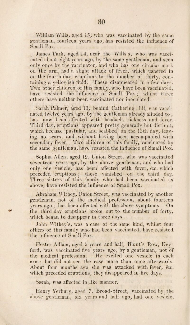 William Wills,, aged 15, wlio was vaccinated by the same gentleman, fourteen years ago, lias resisted the influence of Small Pox. James Turk, aged 14, near the W7ills’s, who wrns vacci¬ nated about eight years ago, by the same gentleman, and seen only once by the vaccinator, and who has one circular mark on the arm, had a slight attack of fever, which ushered in on the fourth day, eruptions to the number of thirty, con¬ taining a yellowish fluid. These disappeared in a few days. Two other children of this family, who have been vaccinated, have resisted the influence of Small Pox; whilst three others have neither been vaccinated nor inoculated. Sarah Palmer, aged 13, behind Catherine Bill, was vacci¬ nated twelve years ago, by the gentleman already alluded to ; has now been affected with headach, sickness and fever. Third day, eruptions appeared pretty generally but distinct, which became pustular, and scabbed, on the 13th day, leav¬ ing no scars, and without having been accompanied with secondary fever. Two children of this family, vaccinated by the same gentleman, have resisted the influence of Small Pox. Sophia Allen, aged 19, Union Street, who was vaccinated seventeen years ago, by the above gentleman, and who had only one vesicle, has been affected with fever, &c. which preceded eruptions; these vanished on the third day. Three sisters of this family who had been vaccinated as above, have resisted the influence of Small Pox. \ Abraham Withey, Union Street, wras vaccinated by another gentleman, not of the medical profession, about fourteen years ago ; has been affected with the above symptoms. On ^ the third day eruptions broke out to the number of forty, which began to disappear in three days. John Withey’s, w7as a case of the same kind, whilst four others of this family who had been vaccinated, have resisted the influence of Small Pox. Hester Adlam, aged 5 years and half, Blunt’s Row, Key- ford, was vaccinated five years ago, by a gentleman, not of the medical profession. Pie excited one vesicle in each arm ; but did not see the case more than once afterwards. About four months ago she w7as attacked with fever, &e. which preceded eruptions; they disappeared in five days. Sarah, was affected in like manner. Henry Yerbury, aged 7, Broad-Street, vaccinated by the above gentleman, six years and half ago, had one vesicle.