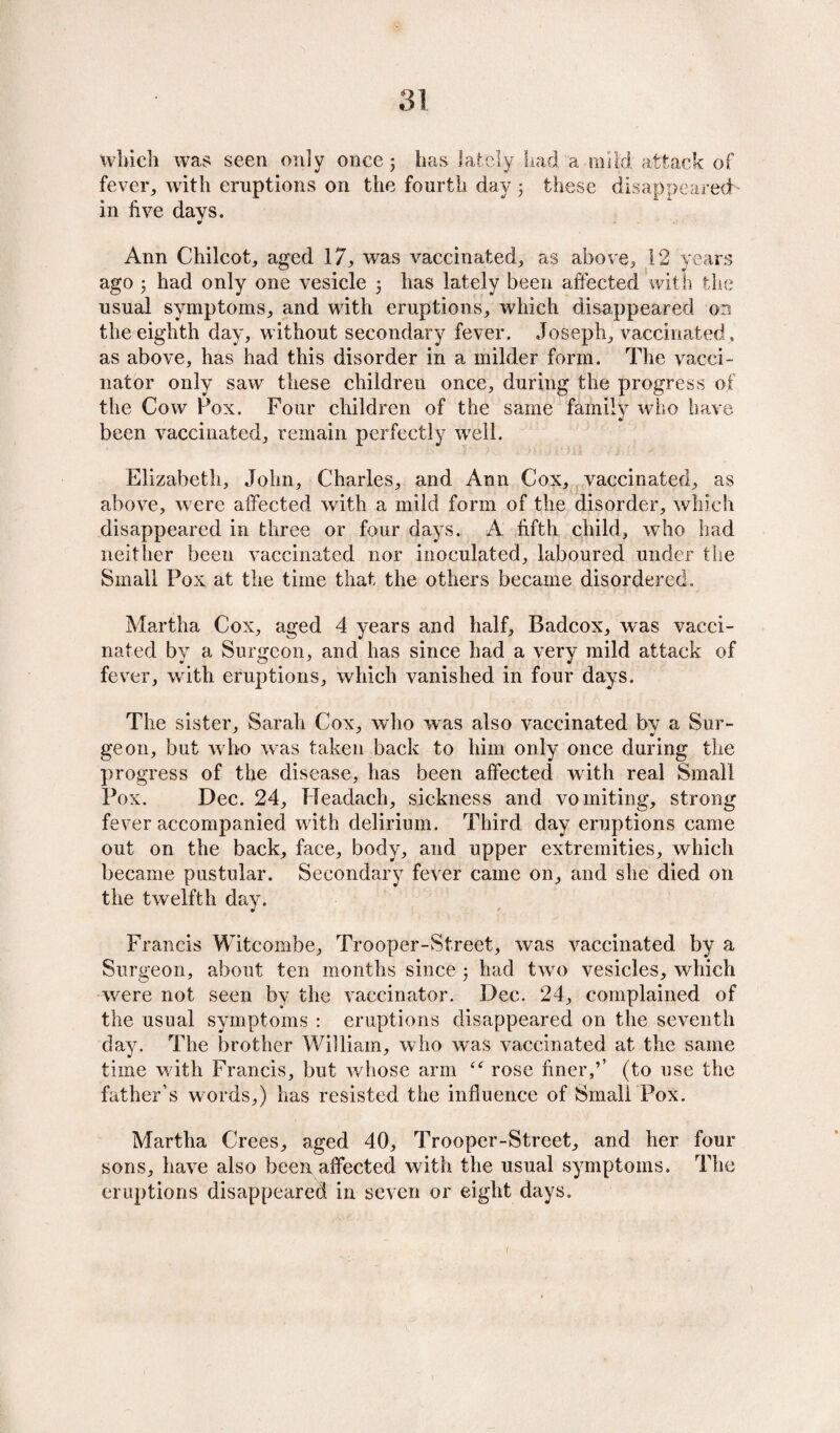 which was seen only once; has lately had, a mild attack of fever, with eruptions on the fourth day ; these disappeared- in five days. Ann Chilcot, aged 17, was vaccinated, as above, 12 years ago 5 had only one vesicle 5 has lately been affected with the usual symptoms, and with eruptions, which disappeared on the eighth day, without secondary fever. Joseph, vaccinated, as above, has had this disorder in a milder form. The vacci¬ nator only saw these children once, during the progress of the Cow Pox. Four children of the same family who have been vaccinated, remain perfectly well. Elizabeth, John, Charles, and Ann Cox, vaccinated, as above, were affected with a mild form of the disorder, which disappeared in three or four days. A fifth child, who had neither been vaccinated nor inoculated, laboured under the Small Pox at the time that the others became disordered. Martha Cox, aged 4 years and half, Badcox, was vacci¬ nated by a Surgeon, and has since had a very mild attack of fever, with eruptions, which vanished in four days. The sister, Sarah Cox, who was also vaccinated by a Sur¬ geon, but w ho wras taken back to him only once during the progress of the disease, has been affected with real Small Pox. Dec. 24, Headach, sickness and vomiting, strong fever accompanied with delirium. Third day eruptions came out on the back, face, body, and upper extremities, which became pustular. Secondary fever came on, and she died on the twelfth day. Francis Witcoinbe, Trooper-Street, was vaccinated by a Surgeon, about ten months since 5 had twro vesicles, which wrere not seen by the vaccinator. Dec. 24, complained of the usual symptoms : eruptions disappeared on the seventh day. The brother William, who was vaccinated at the same time w ith Francis, but whose arm <<r rose finer(to use the father’s words,) has resisted the influence of Small Pox. Martha Crees, aged 40, Trooper-Street, and her four sons, have also been affected with the usual symptoms. The eruptions disappeared in seven or eight days. (