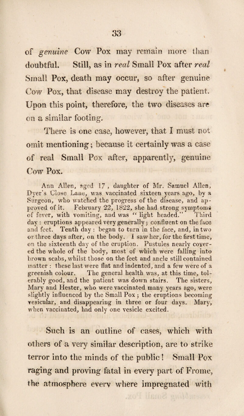 \ of genuine Cow Pox may remain more than doubtful. Still, as in real Small Pox after real Small Pox, death may occur, so after genuine Cow Pox, that disease may destroy the patient. Upon this point, therefore, the two diseases are cn a similar footing. There is one case, however, that 1 must not omit mentioning; because it certainly was a case of real Small Pox after, apparently, genuine Cow Pox. Ann Allen, aged 17 , daughter of Mr. Samuel Allen, Dyer’s Close Lane, was vaccinated sixteen years ago, by a Surgeon, who watched the progress of the disease, and ap¬ proved of it. February 22, 1822, she had strong symptoms of fever, with vomiting, and was “ light headed.” Third day: eruptions appeared very generally confluent on the face and feet. Tenth day : began to turn in the face, and, in two or three days after, on the body. I saw her, for the first time, on the sixteenth day of the eruption. Pustules nearly cover¬ ed the whole of the body, most of which were falling into brown scabs, whilst those on the feet and ancle still contained matter : these last were flat and indented, and a few w ere of a greenish colour. The general health was, at this time, tol¬ erably good, and the patient was down stairs. The sisters, Mary and Hester, who were vaccinated many years ago, were slightly influenced by the Small Pox 3 the eruptions becoming vesicular, and disappearing in three or four days. Mary, when vaccinated, had only one vesicle excited. Such is an outline of cases, which with others of a very similar description, are to strike terror into the minds of the public! Small Pox raging and proving fatal in every part of Frome, the atmosphere every where impregnated with