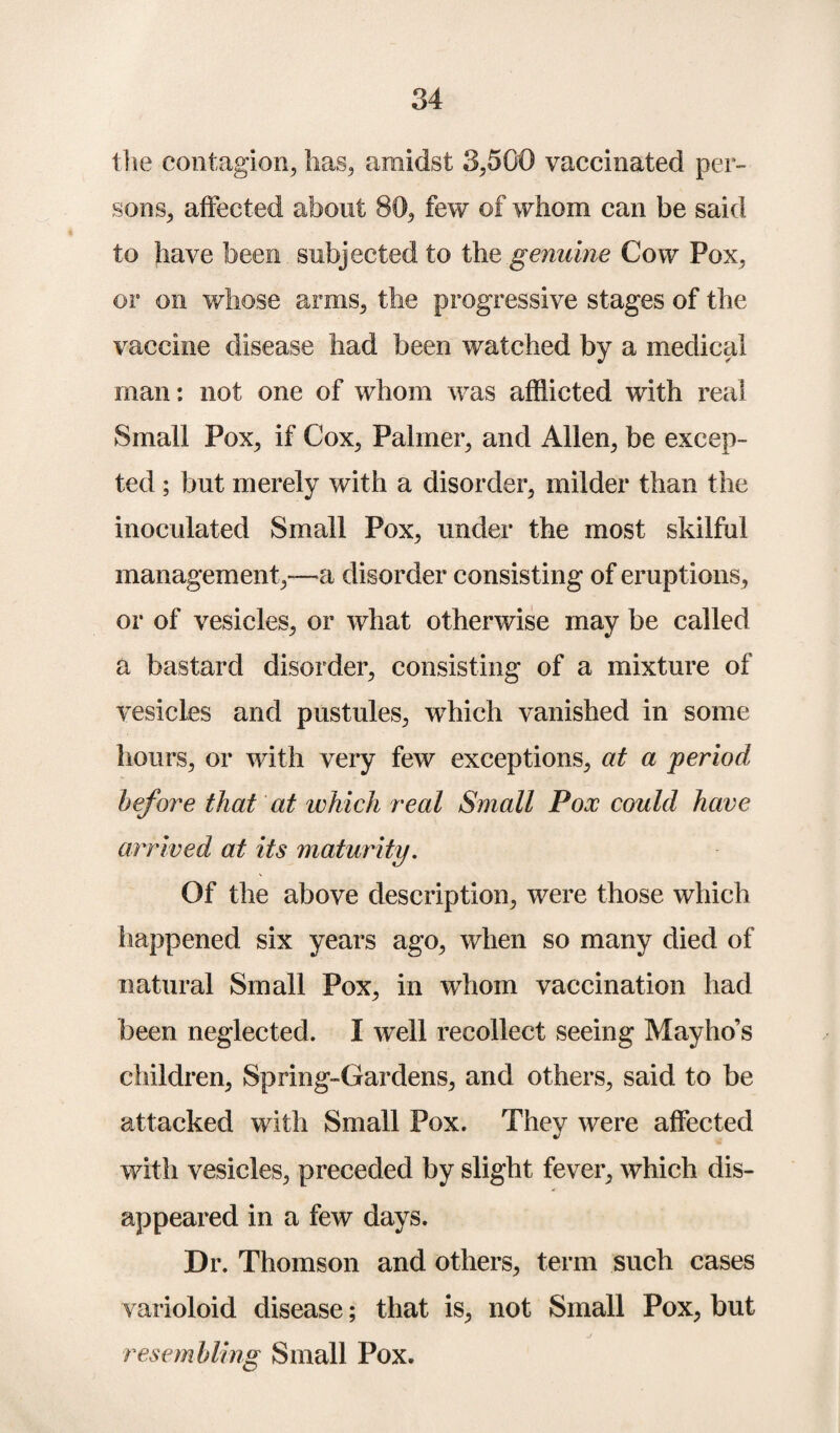 the contagion, lias, amidst 3,500 vaccinated per¬ sons, affected about 80, few of whom can be said to have been subjected to the genuine Cow Pox, or on whose arms, the progressive stages of the vaccine disease had been watched by a medical man: not one of whom was afflicted with real Small Pox, if Cox, Palmer, and Allen, be excep¬ ted ; but merely with a disorder, milder than the inoculated Small Pox, under the most skilful management,—a disorder consisting of eruptions, or of vesicles, or what otherwise may be called a bastard disorder, consisting of a mixture of vesicles and pustules, which vanished in some hours, or with very few exceptions, at a period before that at which real Small Pox could have arrived at its maturity. Of the above description, were those which happened six years ago, when so many died of natural Small Pox, in whom vaccination had been neglected. I well recollect seeing Mayho’s children, Spring-Gardens, and others, said to be attacked with Small Pox. They were affected with vesicles, preceded by slight fever, which dis¬ appeared in a few days. Dr. Thomson and others, term such cases varioloid disease; that is, not Small Pox, but ‘resembling Small Pox.