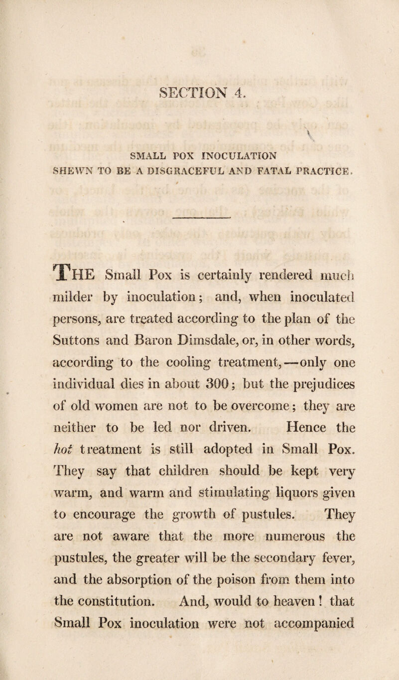 SECTION 4, \ SMALL POX INOCULATION SHEWN TO BE A DISGRACEFUL AND FATAL PRACTICE, The Small Pox is certainly rendered much milder by inoculation; and, when inoculated persons, are treated according to the plan of the Suttons and Baron Bimsdale, or, in other words, according to the cooling treatment,—only one individual dies in about 300; but the prejudices of old women are not to be overcome; they are neither to be led nor driven. Hence the hot treatment is still adopted in Small Pox. They say that children should be kept very warm, and warm and stimulating liquors given to encourage the growth of pustules. They are not aware that the more numerous the pustules, the greater will be the secondary fever, and the absorption of the poison from them into the constitution. And, would to heaven ! that Small Pox inoculation were not accompanied