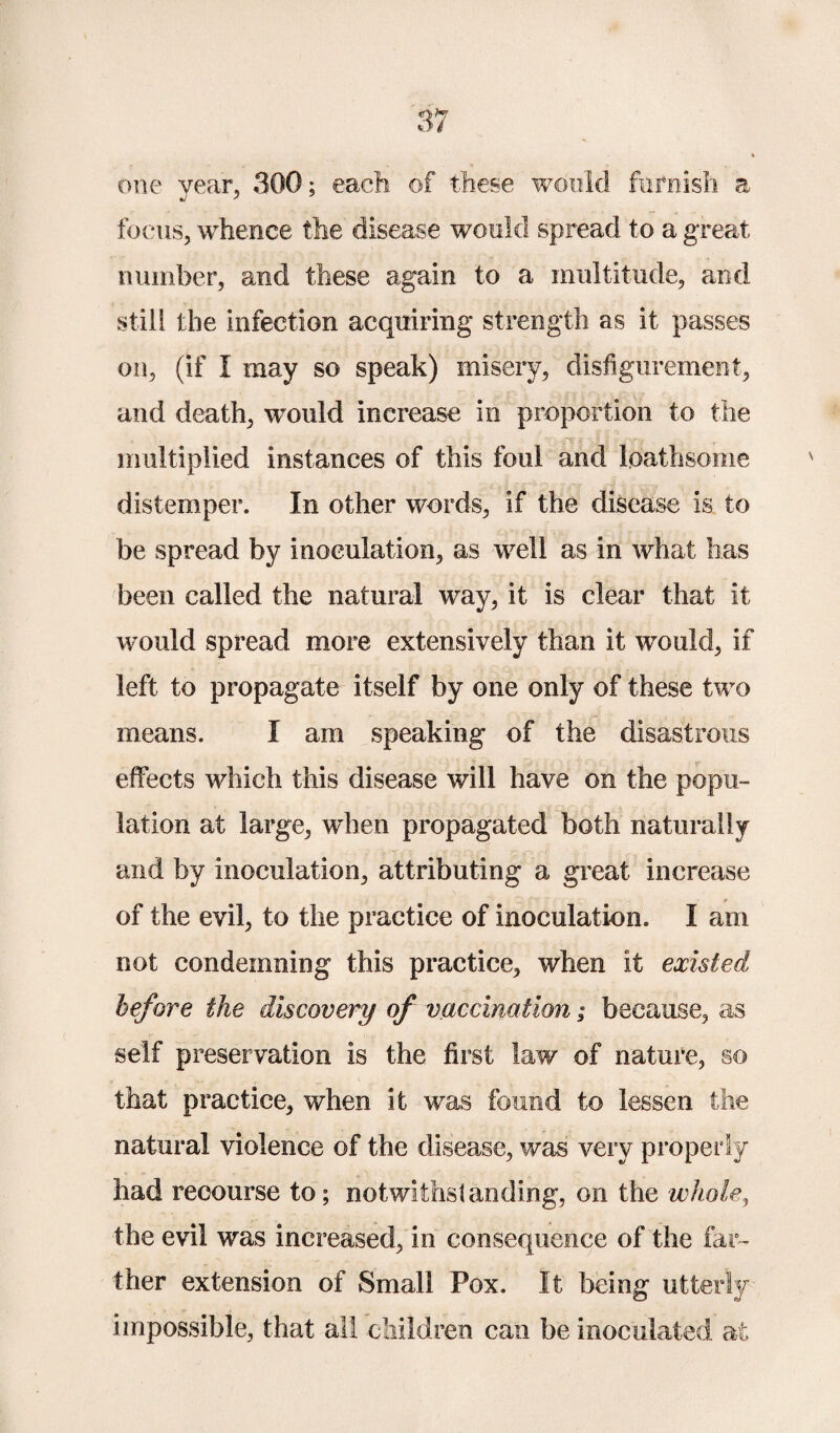 one year, 300; each of these would furnish a focus, whence the disease would spread to a great number, and these again to a multitude, and still the infection acquiring strength as it passes on, (if I may so speak) misery, disfigurement, and death, would increase in proportion to the multiplied instances of this foul and loathsome distemper. In other words, if the disease is to be spread by inoculation, as well as in what has been called the natural way, it is clear that it would spread more extensively than it would, if left to propagate itself by one only of these two means. I am speaking of the disastrous effects which this disease will have on the popu¬ lation at large, when propagated both naturally and by inoculation, attributing a great increase of the evil, to the practice of inoculation. I am not condemning this practice, when it existed before the discovery of vaccination; because, as self preservation is the first law of nature, so that practice, when it was found to lessen the natural violence of the disease, was very property had recourse to; notwithstanding, on the whole, the evil was increased, in consequence of the far¬ ther extension of Small Pox. It being utterly impossible, that all children can be inoculated at