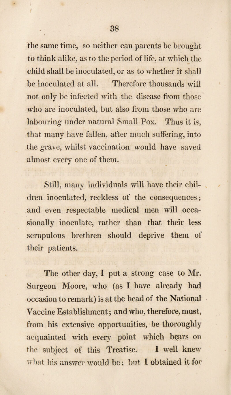 I i 38 i the same time, so neither can parents be brought to think alike, as to the period of life, at which the child shall be inoculated, or as to whether it shall be inoculated at all. Therefore thousands will not only be infected with the disease from those who are inoculated, but also from those who are labouring under natural Small Pox. Thus it is, that many have fallen, after much suffering, into the grave, whilst vaccination would have saved almost every one of them. Still, many individuals will have their chil¬ dren inoculated, reckless of the consequences; and even respectable medical men will occa¬ sionally inoculate, rather than that their less scrupulous brethren should deprive them of their patients. The other day, I put a strong case to Mr. Surgeon Moore, who (as I have already had occasion to remark) is at the head of the National Vaccine Establishment; and who, therefore, must, from his extensive opportunities, be thoroughly acquainted with every point which bears on the subject of this Treatise. I well knew what his answer would be; but I obtained it for