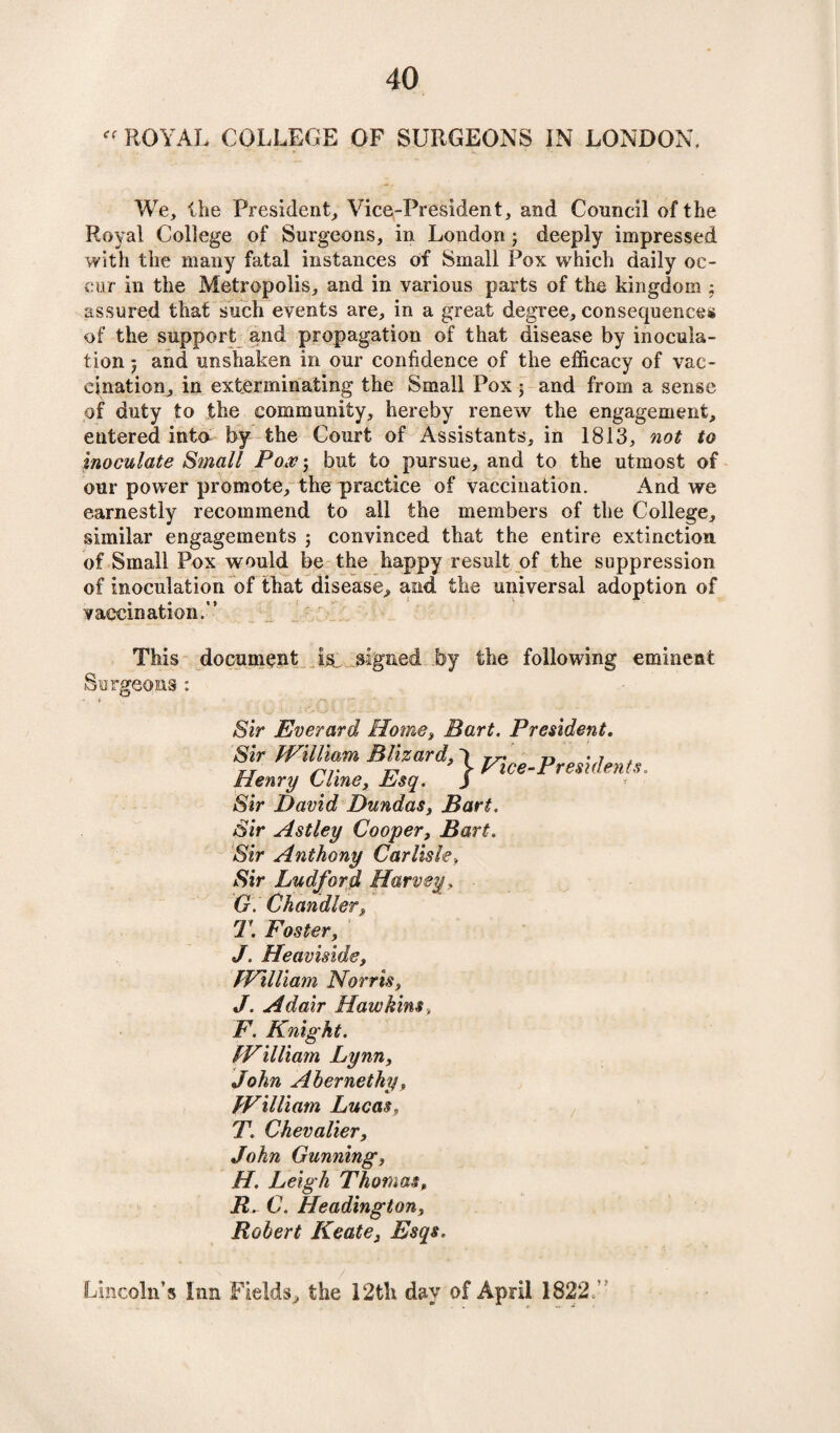 « ROYAL COLLEGE OF SURGEONS IN LONDON. We, the President, Vice-President, and Council of the Royal College of Surgeons, in London3 deeply impressed with the many fatal instances of Small Pox which daily oc¬ cur in the Metropolis, and in various parts of the kingdom ; assured that such events are, in a great degree, consequences of the support and propagation of that disease by inocula¬ tion 5 and unshaken in our confidence of the efficacy of vac¬ cination, in exterminating the Small Pox 3 and from a sense of duty to the community, hereby renew the engagement, entered into by the Court of Assistants, in 1813, not to inoculate Small Pox\ but to pursue, and to the utmost of our power promote, the practice of vaccination. And we earnestly recommend to all the members of the College, similar engagements 3 convinced that the entire extinction of Small Pox would be the happy result of the suppression of inoculation of that disease, aiid the universal adoption of vaccination.” This document is, signed by the following eminent Surgeons : Sir Everard Home, Bart. President. Sir William Wizard, 1 ^ce-President*. Henry Cline, Esq. j Sir David Dundas, Bart. Sir Astley Cooper, Bart. Sir Anthony Carlisle. Sir Ludford Harvey, G. Chandler, T. Foster, J. Heaviside, William Norris, J. Adair Hawkins, F. Knight. William Lynn, John Ahernethy, William Lucas, T. Chevalier, John Gunning, H. Leigh Thomas, R. C. Headington, Robert Keate, Esqs. Lincoln’s Inn Fields, the 12th day of April 1822 A'