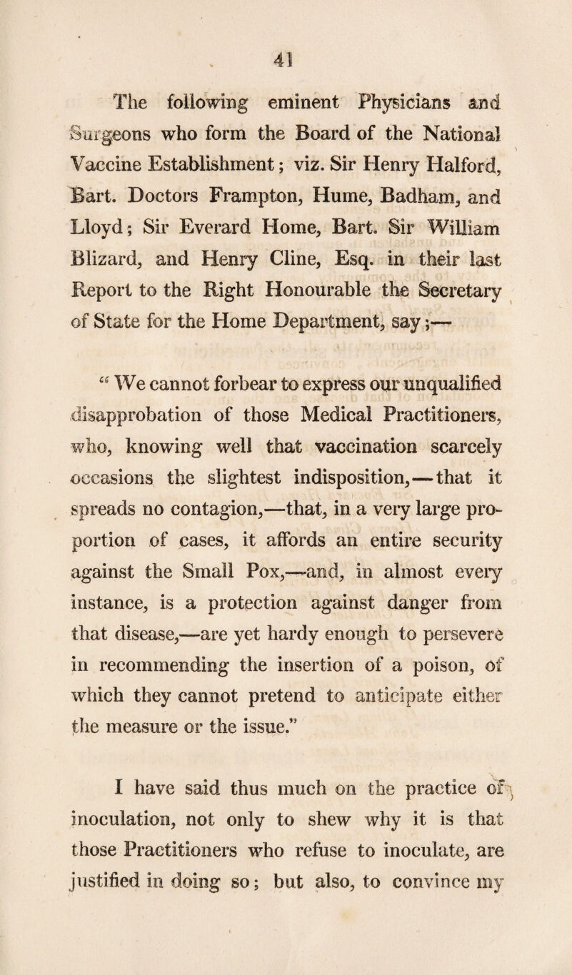 The following eminent Physicians and Surgeons who form the Board of the National Vaccine Establishment; viz. Sir Henry Halford, Bart. Doctors Frampton, Hume, Badham, and Lloyd ; Sir Everard Home, Bart. Sir William Blizard, and Henry Cline, Esq. in their last Report to the Right Honourable the Secretary of State for the Home Department, say;— 66 We cannot forbear to express our unqualified disapprobation of those Medical Practitioners, who, knowing well that vaccination scarcely occasions the slightest indisposition,—that it spreads no contagion,—that, in a very large pro¬ portion of cases, it affords an entire security against the Small Pox,—and, in almost every instance, is a protection against danger from that disease,—are yet hardy enough to persevere in recommending the insertion of a poison, of which they cannot pretend to anticipate either the measure or the issue.” I have said thus much on the practice or- inoculation, not only to shew why it is that those Practitioners who refuse to inoculate, are justified in doing so; but also, to convince my
