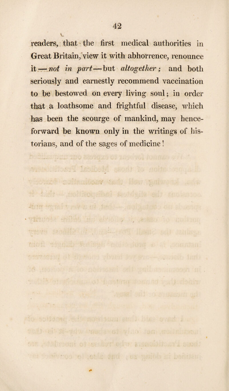 readers, that the first medical authorities in C S' Great Britain/view it with abhorrence, renounce it — not in part—but altogether; and both seriously and earnestly recommend vaccination to be bestowed on every living soul; in order that a loathsome and frightful disease, which has been the scourge of mankind, may hence¬ forward be known only in the writings of his¬ torians, and of the sages of medicine! »