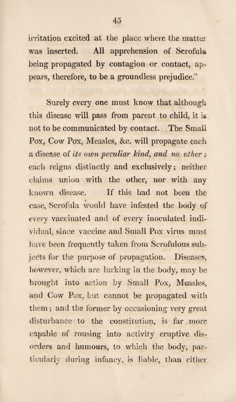 irritation excited at the place where tiie matter was inserted. All apprehension of Scrofula being propagated by contagion or contact, ap¬ pears, therefore, to be a groundless prejudice.' Surely every one must know that although this disease will pass from parent to child, it is. not to be communicated by contact. The Small Pox, Cow Pox, Measles, &c. will propagate each a disease of its own peculiar hind, and no other; each reigns distinctly and exclusively; neither claims union with the other, nor with any known disease. If this had not been the case, Scrofula would have infested the body of every vaccinated and of every inoculated indi¬ vidual, since vaccine and Small Pox virus must have been frequently taken from Scrofulous sub¬ jects for the purpose of propagation. Diseases, however, which are lurking in the body, may be brought into action by Small Pox, Measles, and Cow Pox, but cannot be propagated with them; and the former by occasioning very great disturbance to the constitution, is far. more capable of rousing into activity eruptive dis¬ orders and humours, to which the body, par¬ ticularly during infancy, is liable, than either