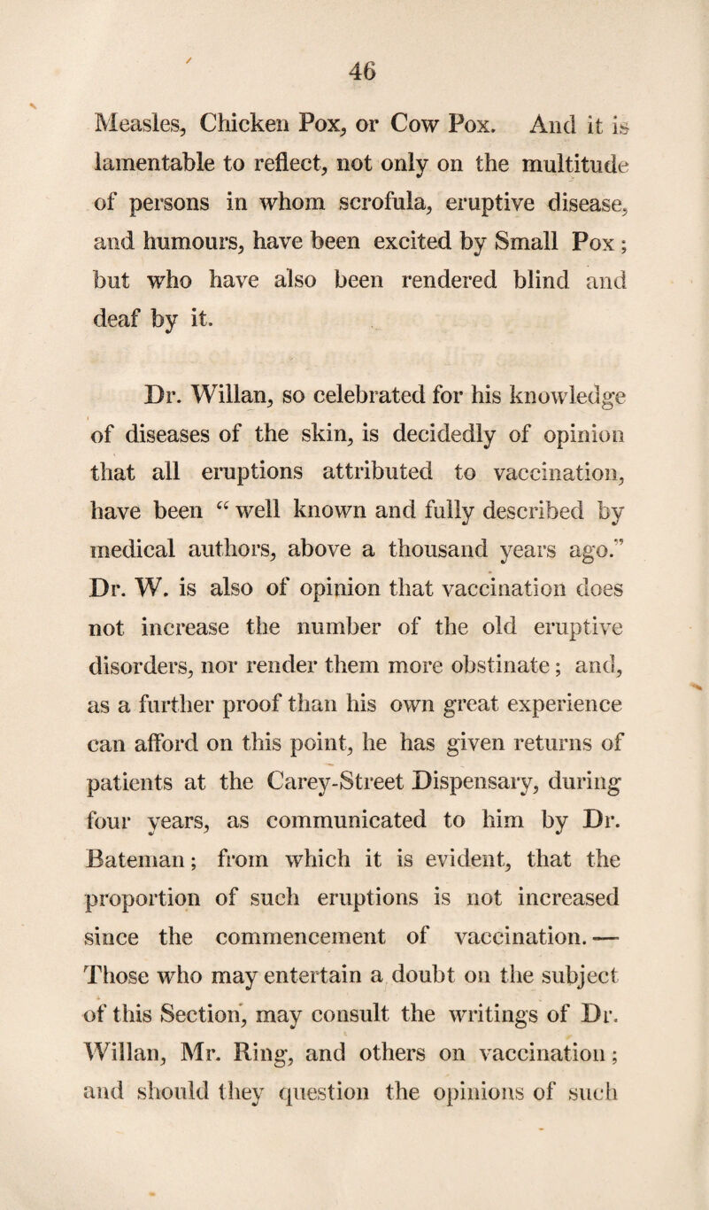 Measles, Chicken Pox, or Cow Pox. And it is lamentable to reflect, not only on the multitude of persons in whom scrofula, eruptive disease, and humours, have been excited by Small Pox; but who have also been rendered blind and deaf by it. Dr. Willan, so celebrated for his knowledge i of diseases of the skin, is decidedly of opinion that all eruptions attributed to vaccination, have been “ well known and fully described by medical authors, above a thousand years ago.  Dr. W. is also of opinion that vaccination does not increase the number of the old eruptive disorders, nor render them more obstinate ; and, as a further proof than his own great experience can afford on this point, he has given returns of patients at the Carey-Street Dispensary, during four years, as communicated to him by Dr. Bateman; from which it is evident, that the proportion of such eruptions is not increased since the commencement of vaccination. — Those who may entertain a doubt on the subject of this Section, may consult the writings of Dr. Willan, Mr. Ring, and others on vaccination; and should they question the opinions of such