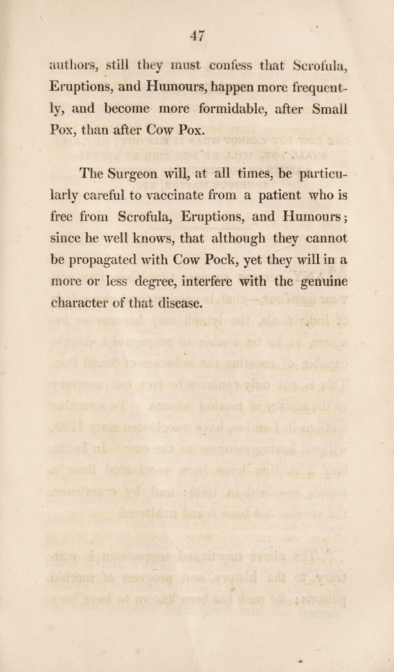 authors, still they must confess that Scrofula, Eruptions, and Humours, happen more frequent¬ ly, and become more formidable, after Small Pox, than after Cow Pox. • . f » .. The Surgeon will, at all times, be particu¬ larly careful to vaccinate from a patient who is free from Scrofula, Eruptions, and Humours; since he well knows, that although they cannot be propagated with Cow Pock, yet they will in a more or less degree, interfere with the genuine character of that disease.