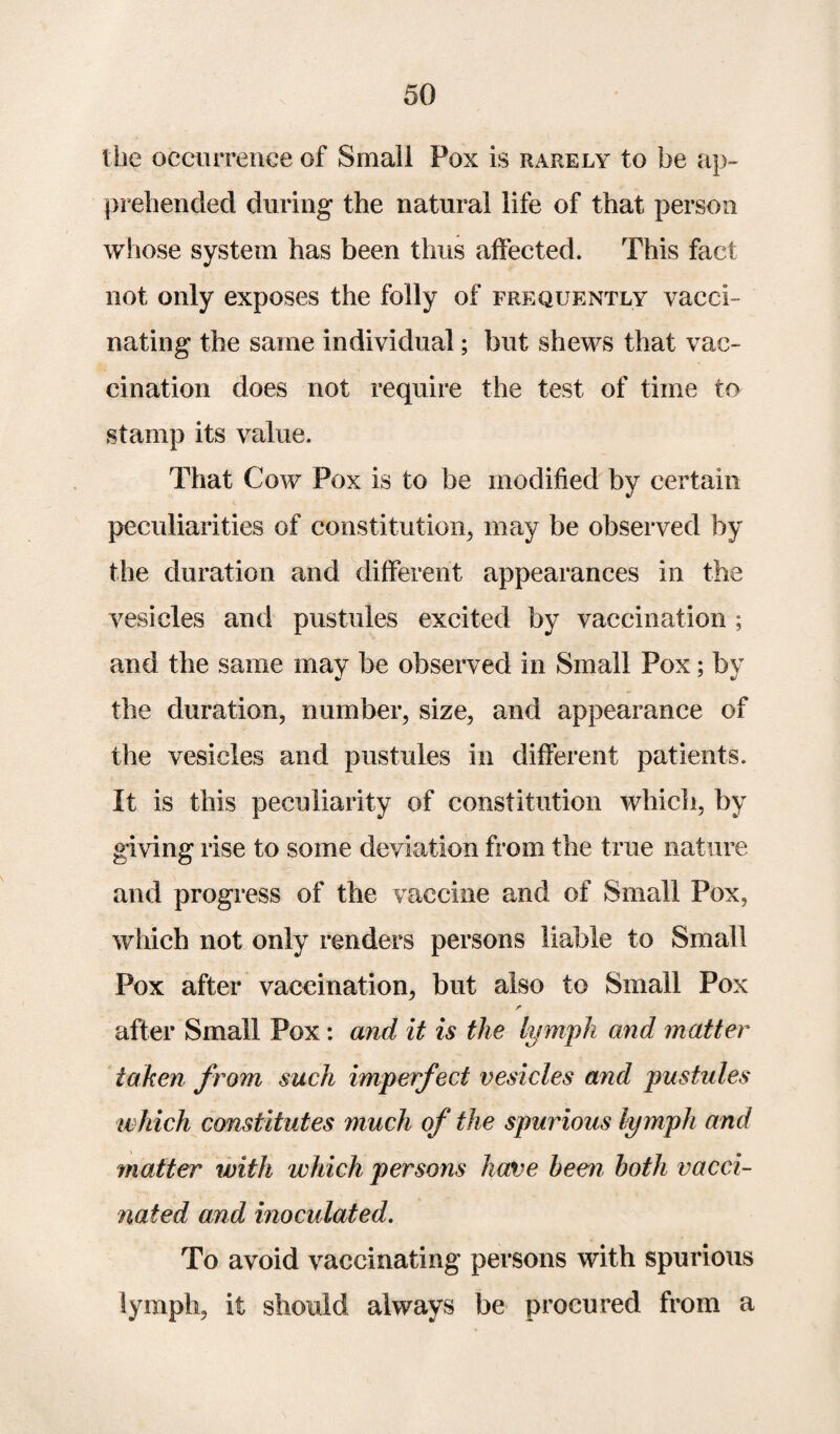the occurrence of Small Pox is rarely to be ap¬ prehended during' the natural life of that person whose system has been thus affected. This fact not only exposes the folly of frequently vacci¬ nating the same individual; but shews that vac¬ cination does not require the test of time to stamp its value. That Cow Pox is to be modified by certain peculiarities of constitution, may be observed by the duration and different appearances in the vesicles and pustules excited by vaccination ; and the same may be observed in Small Pox; by the duration, number, size, and appearance of the vesicles and pustules in different patients. It is this peculiarity of constitution which, by giving rise to some deviation from the true nature and progress of the vaccine and of Small Pox, which not only renders persons liable to Small Pox after vaccination, but also to Small Pox after Small Pox: and it is the lymph and matter taken from such imperfect vesicles and pustules which constitutes much of the spurious lymph and matter with which persons have been both vacci¬ nated and inoculated. To avoid vaccinating persons with spurious lymph, it should always be procured from a