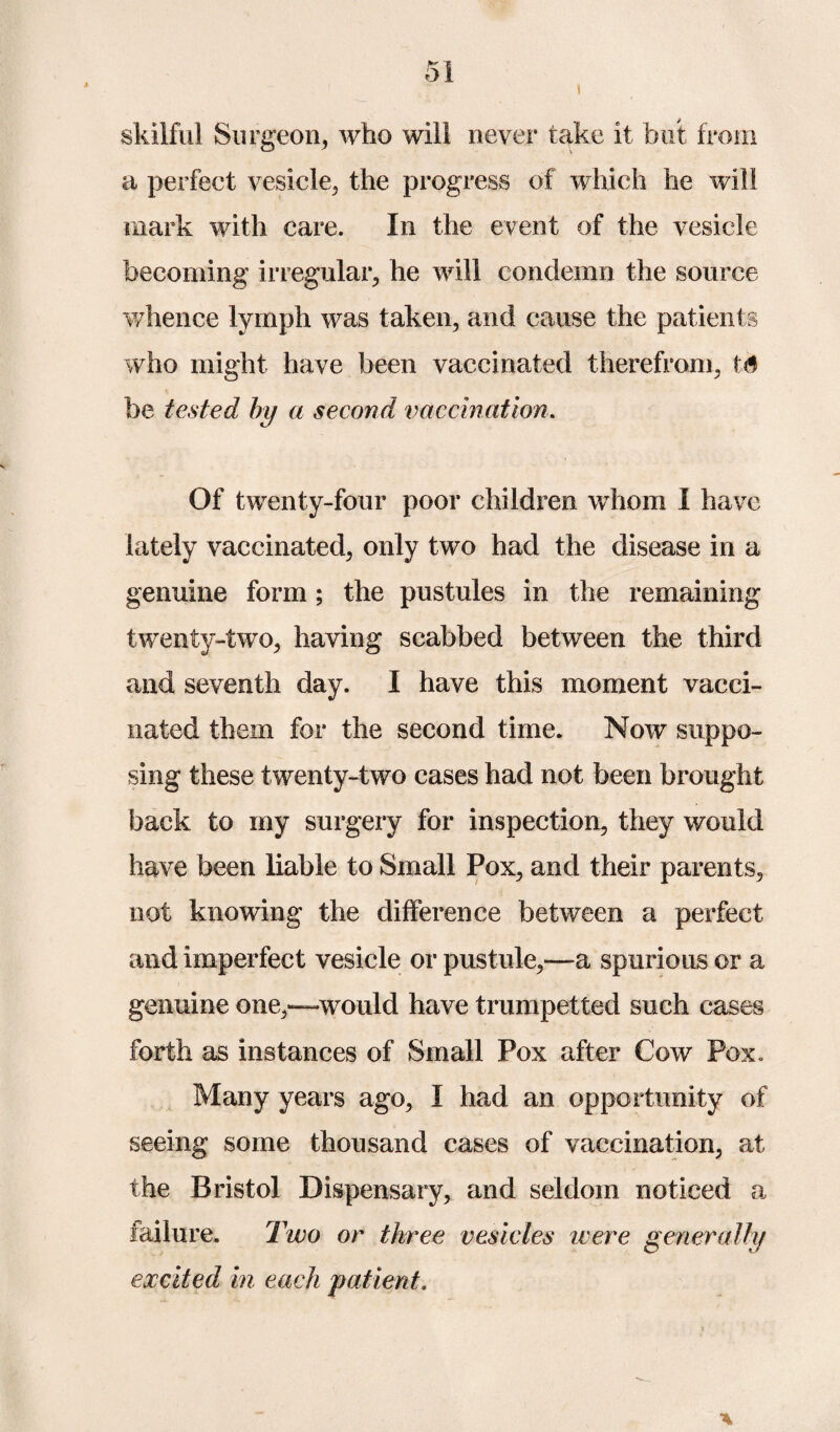 skilful Surgeon, who will never take it but from a perfect vesicle, the progress of which he will mark with care. In the event of the vesicle becoming irregular, he will condemn the source whence lymph was taken, and cause the patients who might have been vaccinated therefrom, ts be tested by a second vaccination. Of twenty-four poor children whom I have lately vaccinated, only two had the disease in a genuine form; the pustules in the remaining twenty-two, having scabbed between the third and seventh day. I have this moment vacci¬ nated them for the second time. Now suppo¬ sing these twenty-two cases had not been brought back to my surgery for inspection, they would have been liable to Small Pox, and their parents, not knowing the difference between a perfect and imperfect vesicle or pustule,—a spurious or a genuine one,—would have trumpetted such cases forth as instances of Small Pox after Cow Pox. Many years ago, I had an opportunity of seeing some thousand cases of vaccination, at the Bristol Dispensary, and seldom noticed a failure. Two or three vesicles were generally excited in each patient.