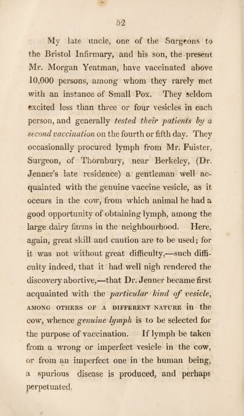 My late uncle, one of the Surgeons to the Bristol Infirmary, and his son, the present Mr. Morgan Yeatman, have vaccinated above 10,000 persons, among whom they rarely met with an instance of Small Pox. They seldom excited less than three or four vesicles in each person, and generally tested their patients hy a second vaccination on the fourth or fifth day. They occasionally procured lymph from Mr. Fuister, Surgeon, of Thorabury, near Berkeley, (Dr. Jenners late residence) a gentleman well ac¬ quainted with the genuine vaccine vesicle, as it occurs in the cow, from which animal he had a good opportunity of obtaining lymph, among the large dairy farms in the neighbourhood. Here, again, great skill and caution are to be used; for it was not without great difficulty,—such diffi¬ culty indeed, that it had well nigh rendered the discovery abortive,—that Dr. Jenner became first acquainted with the particular kind of vesicle, AMONG OTHERS OF A DIFFERENT NATURE in the cow, whence genuine lymph is to he selected for the purpose of vaccination. If lymph be taken from a wrong or imperfect vesicle in the cow, or from an imperfect one in the human being, a spurious disease is produced, and perhaps perpetuated: