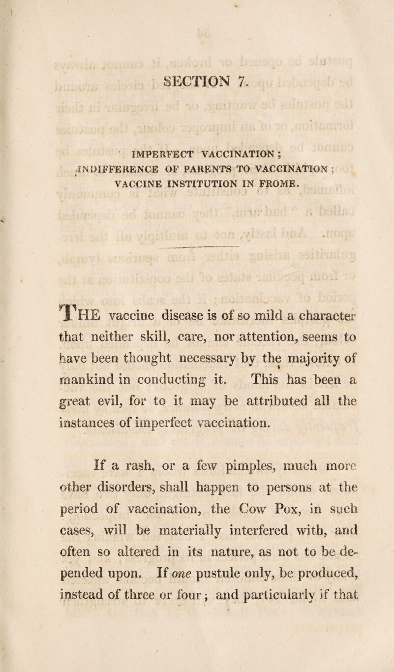 IMPERFECT VACCINATION ; INDIFFERENCE OF PARENTS TO VACCINATION * £ VACCINE INSTITUTION IN FROME. . • ' . : ■ . d ’ : h TlIE vaccine disease is of so mild a character that neither skill, care, nor attention, seems to have been thought necessary by the majority of mankind in conducting it. This has been a great evil, for to it may be attributed all the instances of imperfect vaccination. If a rash, or a few pimples, much more other disorders, shall happen to persons at the period of vaccination, the Cow Pox, in such cases, will be materially interfered with, and often so altered in its nature, as not to be de¬ pended upon. If one pustule only, be produced, instead of three or four; and particularly if that