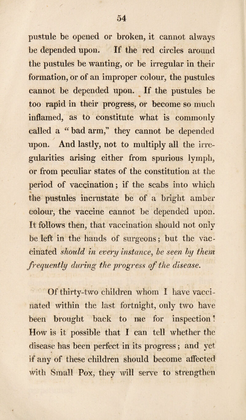 pustule be opened or broken, it cannot always be depended upon. If the red circles around the pustules be wanting, or be irregular in their formation, or of an improper colour, the pustules cannot be depended upon. If the pustules be too rapid in their progress, or become so much inflamed, as to constitute what is commonly called a “ bad arm,” they cannot be depended upon. And lastly, not to multiply all the irre¬ gularities arising either from spurious lymph, or from peculiar states of the constitution at the period of vaccination; if the scabs into which ■4. the pustules inerustate be of a bright amber colour, the vaccine cannot be depended upon. It follows then, that vaccination should not only be left in the hands of surgeons; but the vac¬ cinated should in every instance, be seen by them frequently during the progress of the disease. Of thirty-two children whom I have vacci¬ nated within the last fortnight, only two have been brought back to me for inspection! How is it possible that I can tell whether the disease has been perfect in its progress; and yet if any of these children should become affected with Small Pox, they will serve to strengthen