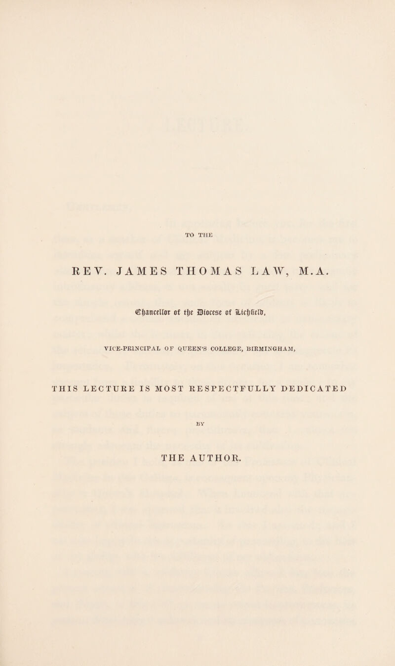 TO THE REV. JAMES THOMAS LAW, M.A. (Efianceltot of tijc Diocese of HtdjfieRr, VICE-PRINCIPAL OP QUEEN’S COLLEGE, BIRMINGHAM, THIS LECTURE IS MOST RESPECTFULLY DEDICATED BY THE AUTHOR.