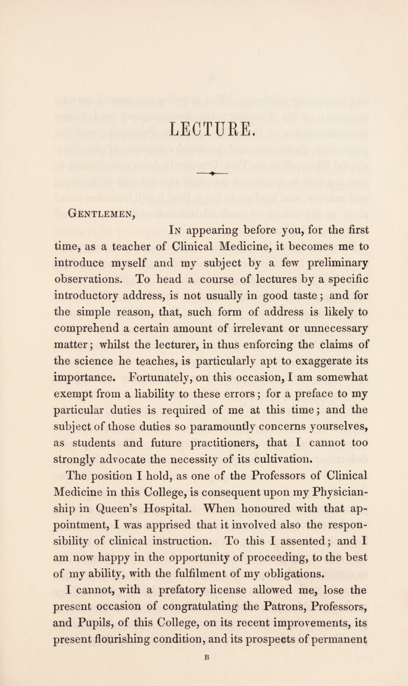 LECTURE. Gentlemen, In appearing before you, for the first time, as a teacher of Clinical Medicine, it becomes me to introduce myself and my subject by a few preliminary observations. To head a course of lectures by a specific introductory address, is not usually in good taste; and for the simple reason, that, such form of address is likely to comprehend a certain amount of irrelevant or unnecessary matter; whilst the lecturer, in thus enforcing the claims of the science he teaches, is particularly apt to exaggerate its importance. Fortunately, on this occasion, I am somewhat exempt from a liability to these errors; for a preface to my particular duties is required of me at this time; and the subject of those duties so paramountly concerns yourselves, as students and future practitioners, that I cannot too strongly advocate the necessity of its cultivation. The position I hold, as one of the Professors of Clinical Medicine in this College, is consequent upon my Physician- ship in Queen’s Hospital. When honoured with that ap¬ pointment, I was apprised that it involved also the respon¬ sibility of clinical instruction. To this I assented; and I am now happy in the opportunity of proceeding, to the best of my ability, with the fulfilment of my obligations. I cannot, with a prefatory license allowed me, lose the present occasion of congratulating the Patrons, Professors, and Pupils, of this College, on its recent improvements, its present flourishing condition, and its prospects of permanent B