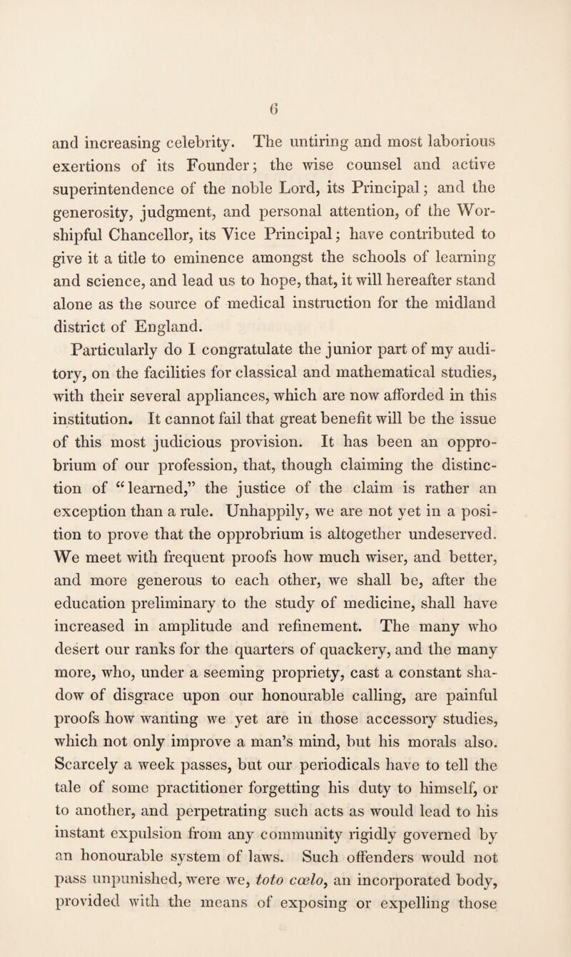 (3 and increasing celebrity. The untiring and most laborious exertions of its Founder; the wise counsel and active superintendence of the noble Lord, its Principal; and the generosity, judgment, and personal attention, of the Wor¬ shipful Chancellor, its Vice Principal; have contributed to give it a title to eminence amongst the schools of learning and science, and lead us to hope, that, it will hereafter stand alone as the source of medical instruction for the midland district of England. Particularly do I congratulate the junior part of my audi¬ tory, on the facilities for classical and mathematical studies, with their several appliances, which are now afforded in this institution. It cannot fail that great benefit will be the issue of this most judicious provision. It has been an oppro¬ brium of our profession, that, though claiming the distinc¬ tion of “ learned,” the justice of the claim is rather an exception than a rule. Unhappily, we are not yet in a posi¬ tion to prove that the opprobrium is altogether undeserved. We meet with frequent proofs how much wiser, and better, and more generous to each other, we shall be, after the education preliminary to the study of medicine, shall have increased in amplitude and refinement. The many who desert our ranks for the quarters of quackery, and the many more, who, under a seeming propriety, cast a constant sha¬ dow of disgrace upon our honourable calling, are painful proofs how wanting we yet are in those accessory studies, which not only improve a man’s mind, but his morals also. Scarcely a week passes, but our periodicals have to tell the tale of some practitioner forgetting his duty to himself, or to another, and perpetrating such acts as would lead to his instant expulsion from any community rigidly governed by an honourable system of laws. Such offenders would not pass unpunished, were we, toto coelo, an incorporated body, provided with the means of exposing or expelling those