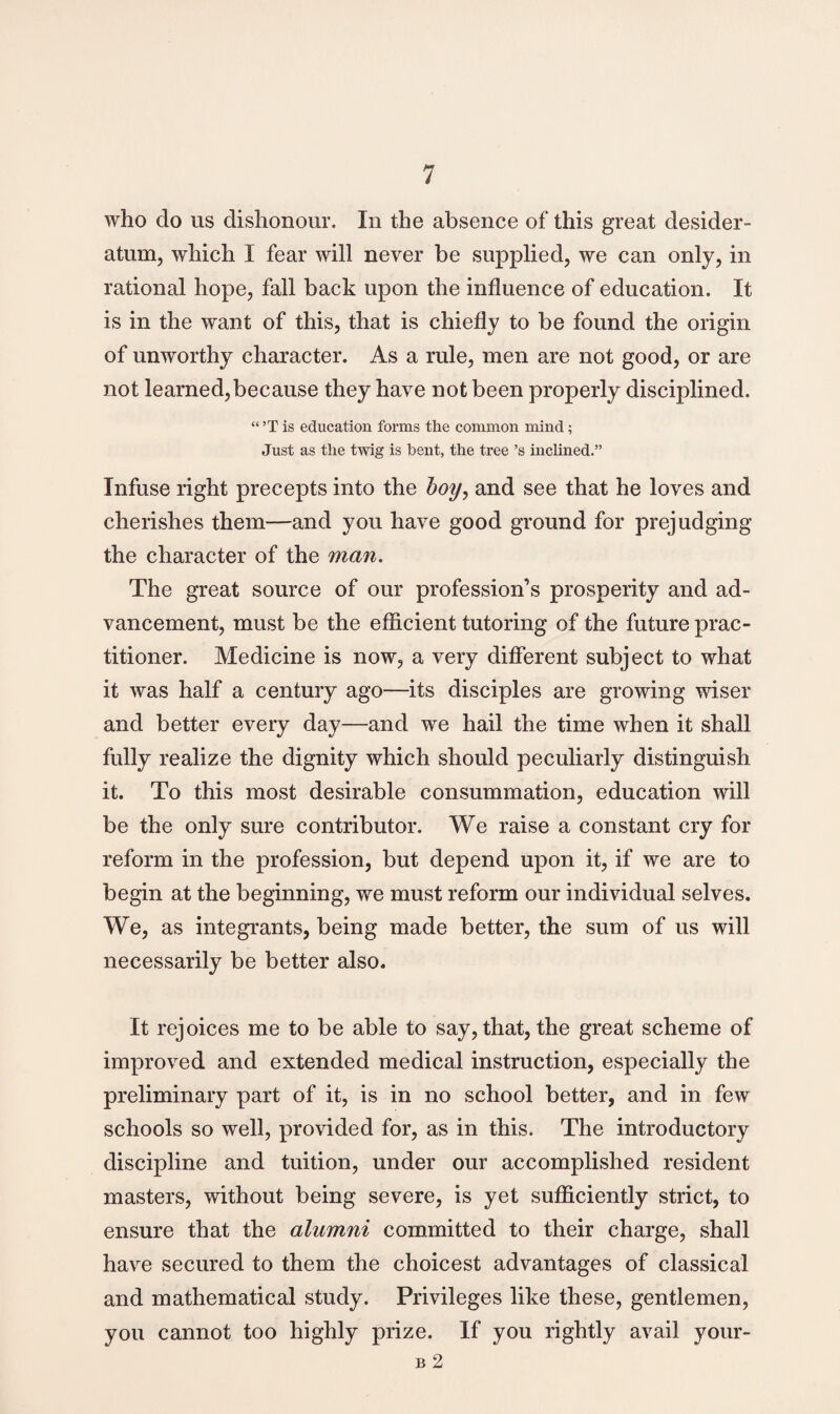 who do us dishonour. In the absence of this great desider¬ atum, which I fear will never be supplied, we can only, in rational hope, fall back upon the influence of education. It is in the want of this, that is chiefly to be found the origin of unworthy character. As a rule, men are not good, or are not learned,because they have not been properly disciplined. “ ’T is education forms the common mind ; Just as the twig is bent, the tree’s inclined.” Infuse right precepts into the boy, and see that he loves and cherishes them—and you have good ground for prejudging the character of the man. The great source of our profession’s prosperity and ad¬ vancement, must be the efficient tutoring of the future prac¬ titioner. Medicine is now, a very different subject to what it was half a century ago—its disciples are growing wiser and better every day—and we hail the time when it shall fully realize the dignity which should peculiarly distinguish it. To this most desirable consummation, education will be the only sure contributor. We raise a constant cry for reform in the profession, but depend upon it, if we are to begin at the beginning, we must reform our individual selves. We, as integrants, being made better, the sum of us will necessarily be better also. It rejoices me to be able to say, that, the great scheme of improved and extended medical instruction, especially the preliminary part of it, is in no school better, and in few schools so well, provided for, as in this. The introductory discipline and tuition, under our accomplished resident masters, without being severe, is yet sufficiently strict, to ensure that the alumni committed to their charge, shall have secured to them the choicest advantages of classical and mathematical study. Privileges like these, gentlemen, you cannot too highly prize. If you rightly avail your- B 2