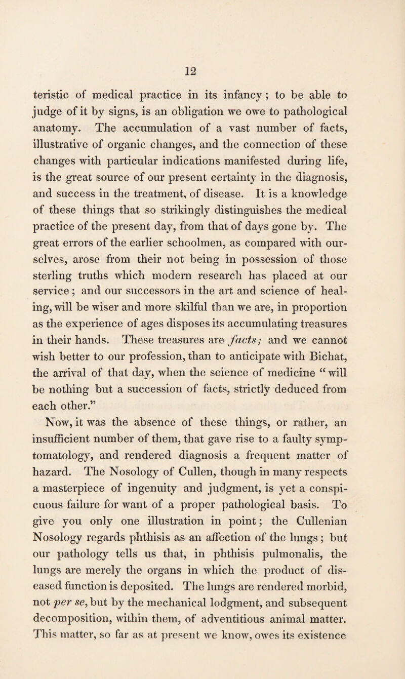 teristic of medical practice in its infancy; to be able to judge of it by signs, is an obligation we owe to pathological anatomy. The accumulation of a vast number of facts, illustrative of organic changes, and the connection of these changes with particular indications manifested during life, is the great source of our present certainty in the diagnosis, and success in the treatment, of disease. It is a knowledge of these things that so strikingly distinguishes the medical practice of the present day, from that of days gone by. The great errors of the earlier schoolmen, as compared with our¬ selves, arose from their not being in possession of those sterling truths which modern research has placed at our service; and our successors in the art and science of heal¬ ing, will be wiser and more skilful than we are, in proportion as the experience of ages disposes its accumulating treasures in their hands. These treasures are facts; and we cannot wish better to our profession, than to anticipate with Bichat, the arrival of that day, when the science of medicine “ will be nothing but a succession of facts, strictly deduced from each other.’5 Now, it was the absence of these things, or rather, an insufficient number of them, that gave rise to a faulty symp¬ tomatology, and rendered diagnosis a frequent matter of hazard. The Nosology of Cullen, though in many respects a masterpiece of ingenuity and judgment, is yet a conspi¬ cuous failure for want of a proper pathological basis. To give you only one illustration in point; the Cullenian Nosology regards phthisis as an affection of the lungs; but our pathology tells us that, in phthisis pulmonalis, the lungs are merely the organs in which the product of dis¬ eased function is deposited. The lungs are rendered morbid, not 'per se, but by the mechanical lodgment, and subsequent decomposition, within them, of adventitious animal matter. This matter, so far as at present we know, owes its existence