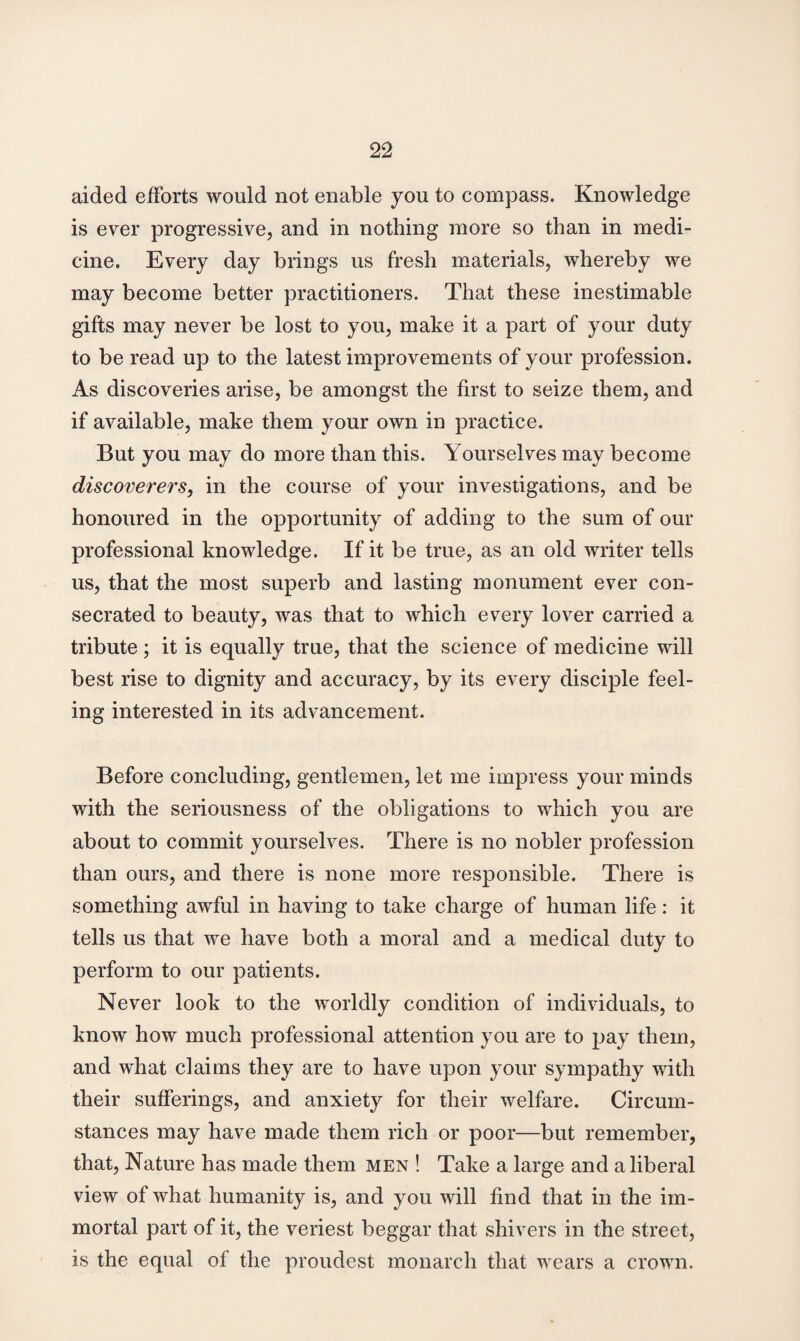 aided efforts would not enable you to compass. Knowledge is ever progressive, and in nothing more so than in medi¬ cine. Every day brings us fresh materials, whereby we may become better practitioners. That these inestimable gifts may never be lost to you, make it a part of your duty to be read up to the latest improvements of your profession. As discoveries arise, be amongst the first to seize them, and if available, make them your own in practice. But you may do more than this. Yourselves may become discoverers, in the course of your investigations, and be honoured in the opportunity of adding to the sum of our professional knowledge. If it be true, as an old writer tells us, that the most superb and lasting monument ever con¬ secrated to beauty, was that to which every lover carried a tribute; it is equally true, that the science of medicine will best rise to dignity and accuracy, by its every disciple feel¬ ing interested in its advancement. Before concluding, gentlemen, let me impress your minds with the seriousness of the obligations to which you are about to commit yourselves. There is no nobler profession than ours, and there is none more responsible. There is something awful in having to take charge of human life: it tells us that we have both a moral and a medical duty to perform to our patients. Never look to the worldly condition of individuals, to know how much professional attention you are to pay them, and what claims they are to have upon your sympathy with their sufferings, and anxiety for their welfare. Circum¬ stances may have made them rich or poor—but remember, that, Nature has made them men ! Take a large and a liberal view of what humanity is, and you will find that in the im¬ mortal part of it, the veriest beggar that shivers in the street, is the equal of the proudest monarch that wears a crown.
