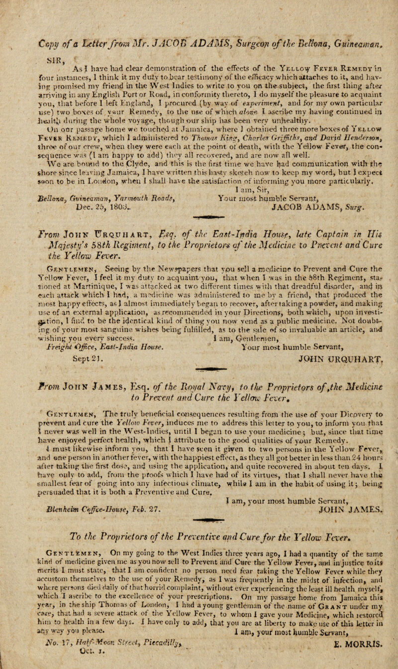 Copy of a totter frm Mr. JACOB ADAMS, Surgeon of the Belfana, Guinmman. SIR, As I have had clear demonstration of the effects of the Yello^ Fever Remedy in four instances, 1 think it my duty to bear testimony of the efficacy which attaches to it, and hav¬ ing promised my friend in the West Indies to write to you on the subject, the first thing after arriving in any English Port or Road, in conformity thereto, I do myself the pleasure to acquaint you, that before I left England, I procured (by way of experiment, and for my own particular use) two boxes of v«>ur Remedy, to the use of which alone I ascribe my having continued in health during the whole voyage, though our ship has been very unhealthy. On oar passage home we touched at Jamaica, where 1 obtained three more boxes of Yellow Fever Remedy, which 1 administered to Thomas Kin?, Charles Griffiths, and David Henderson, three of our crew, when they were each at the point of death, with the Yellow Fever, the con¬ sequence was (1 am happy to add) they all recovered, and are now all well. We are bound to the Clyde, and this is the first time we have had communication with the shore since leaving Jamaica, I have written .this hasty sketch now- to keep my word, but J expect soon to be in Loudon, when I shall have the satisfaction of informing you more particularly. I am, Sir, Bellfma.j Gvineaman, Yarmouth Roads, Your most humble Servant, Dec. 25, 180J.. JACOB ADAMS, Surg. From John Urqtjii art, Jfsq. of the East-India Home, kite Captain in His Majesty’s 58th Regiment, to the Proprietors of the Medicine to Prevent and Cure the Yellow Fever. Gentlemen, Seeing by the Newspapers that you sell a medicine to Prevent and Cure the Yellow Fever, I feel it my duty to acquaint you, that when 1 was in the 58th Regiment, star tioned at Martinique, I was attacked at two different times with that dreadful disorder, and hi each attack which I had, a medicine was administered to me by a friend, that produced the most, happy effects, as J almost immediately began to recover, after taking a powder, and making use of an external application, as recommended in your Directions, both which, upon investi¬ gation, I find to be the identical kind of thing you now vend as a public medicine. Not doubt¬ ing of your most sanguine wishes being fulfilled, as to the sale of so invaluable an article, and wishing you every success. I am, Qentlernen, freight Office, East-India House. Yotif most humble Servant, Sept 21. JOHN URQUHART. From John James, Esq. of the Royal Navy, to the Proprietors of,the Medicine to Prevent and Cure the Yellow Fever, Gentlem en, The truly beneficial consequences resulting from the use of your Dicpvery to prevent and cure the Yellow Fever, induces me to address this letter to you, to jnfornr you that 1 never was well in the West-Indies, until I began to use your medicine; bat, since that time have enjoyed perfect health, which I attribute to the good qualities of your Remedy. I must likewise inform you, that I have seen it giyen to two persons in the Yellow Fever, and one person in another fever, with the happiest effect, as they all got better in less than 24 hours after taking the first dose, and using the application, and quite recovered in about ten days. I have only to add, from the proofs which I have had of its virtues, that 1 shall never have the smallest fear of going into any infectious climate, while I am in the habit of using it; being persuaded that it is both a Preventive and Cure, I am, your most humble Servant, Blenheim Coffiee-IJausef Feb. 27. JOHN JAMES. To the Proprietors of the Preventive and Cure for the Yellow Fever* Gentlemen, On my going to the West Indies three years ago, I had a quantity of the same kind of medicine given me as you now sell to Prevent and Cure the Yellow Fever, and injustice to its merits I must state, that I am confident no person need fear taking the Yellow Fever while they accustom themselves to the use of your Remedy, as I was frequently in the midst of infection, and where persons died daily of that horrid complaint, without ever experiencing the least ill health myself, which I ascribe to the excellence of your prescriptions. On my passage home from Jamaica this year, in the ship Thomas of London, I had a young gentleman of the name of Grant under my care, that had a severe attack ot tne It ellow Fever, to whom 1 gave your Medicine, which jestored him to health in a few days. I have only to add, that you are at liberty to make use of this letter in anyway you please. 1 am, your most humbje Servant, No. 17, Half-Moon Street,, Piccadilly, £. MORRIS. Oct. j.