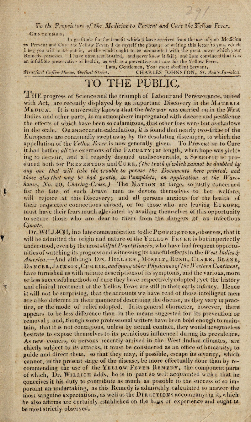 T'O the Proprietors fJte. Medicine io Present and Cure the Wi?Uqp Fever. G E N T I. E M..E N , In gratitude for tbe benefit which. J have received from the use of your Medicine Pirvent and Cure the YeHow Fever, .1 do myself the pleasure of writing tliis letter to you, vvjiich I beg you will n'ukd public, as ••the world ought to.be acquainted with the great power which your Remedy possesses. I hav-e often seen -it-tried, and never knew it fail $ and lam convinced that it is an infallible preservative of health, as well as a preventive and cure for the Yellow Fever. Iam, Gentlemen, Your most obedient Servant, Stratford Co fee-House. -Oxford Street. CHARLES JOHNSTON, St. Ana's Jamaica. TO THE PUBLIC, The progress of Science and the triumph of Labour and Perseyer&nc-e, irpfed with Art, are recently displayed by important Discovery in the Materia Medica. It is universally ktiown that the 7ate war was carried on in the West Indies and other parts, in an atmosphere impregnated with disease a$d pestilence the effects of which have been so calamitous, that other foes were but as shadows in it 11e scale. On an accurate caicidatian, it is foamd that nearly two-fffth-s of the Europeans ace .continually swept away by the desolating distemper, to which,the appellation of tbe Follow Fever is now generally given. To Prevent, or to Cure it had baffled all the exertions of the Faculty ; at length, when hope was yield** ing to 'despair, and all remedy deemed undiscovcral.de, a Specific is pro¬ duced bo tli for Prevention and C.ure, (the truth of which .cannot >be doubted by ant) one that will take the trouble to peruse the Documents here printed, and those also that may be had gratis, in Pamphlets, on application at the f¥an+ house, No. iO, Charing-Cross.J The Ration at large, so justly concerned for the fate, of such -brave men as devote themselves to her welfare, will rejoice at this Discovery* and all persons anxious for the health of their respective connections abroad, or for those who are leaving Europe, must have their fears much alleviated by availing themselves of this opportunity to secure those who .are dear to them from the dangers of an infectious Cj/nate. Dr. WIIXICfL in a 1 ate coornaun ieation to the P $-01*11 ietors, observes, that it will be admitted the origin and nature of the Yellow Fever is but imperfectly understood, even by the most A/ff/f iff Practitioners, who have had frequent opportu¬ nities of watching its progress and witnessing its baneful effects in the IVest Indies America.—And although l)rs. Hillary, Mosely, Rush, Clark, Plane, Dancer, J a ckson ,Cxj r r i e, and inane other Physicians of the Western Continent, have furnished us with minute descriptions of its symptoms, and the various, more or less successful methods of cure they have respectively adopted ; yet the history and clinical treatment of the Yellow Fever are still in their early infancy. Hence it will not be surprising, that the accounts we have read of those intelligent men are alike different in their manner of describing the disease, as -they vary in prac¬ tice, or the mode of relief adopted. In its general character, however, there appears to be less difference titan in the means suggested for its prevention or removal; and, though some professional writers have been bold enough to main¬ tain, that it is not contagious, unless by actual contact, they would nevertheless hesitate to expose themselves to its pernicious influence! during its prevalence. As new comers, or persons recently arrived in the West Indian climates, are chiefly subject to its attacks, it must be considered as an otlice of humanity, to guide and direct them, so that they may, if possible, escape its severity, which cannot, in the present stage of the disease, be more effectually done than by re¬ commending the use of the Yellow Fever Remedy, the component parts of which, Dr. Willich adds, he is in part so well acquainted with; that he conceives it his duty to contribute as much as possible to the success of so im^ portant an undertaking, as this Remedy is admirably calculated to answer the most sanguine expectations, as well as the Directions accompanying it, which he also affirms i.re certainly established on the baits of experience and ought to be most strictly observed. ’: , '  Y